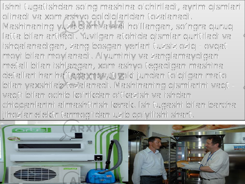 Ishni tugatishdan so&#39;ng mashina o&#39;chiriladi, ayrim qismlari olinadi va xom ashyo qoldiqlaridan tozalanadi. Mashinaning yuza qismi avval ho&#39;IIangan, so‘ngra quruq Iatta bilan artiladi. Yuvilgan atohida qismlar quritiladi va ishqalanadigan, zang bosgan yerlari tuzsiz oziq - ovqat moyi bilan moylanadi. Alyuminiy va zanglamaydigan metall bilan ishlangan, xom ashyo tegadigan mashina detallari har haftada movut yoki jundan to&#39;qilgan mato bilan yaxshilab tozalanadi. Mashinaning qismlarini vaqt - vaqti bilan ochib ko&#39;rikdan o’tkazish va ishdan chiqqanlarini almashtirish kerak. Ish tugashi bilan barcha jihozlar elektr tarmog&#39;idan uzib qo&#39;yilishi shart. 17 04 280B 17 02 1104 1115 0D 0C 13 180302 19 