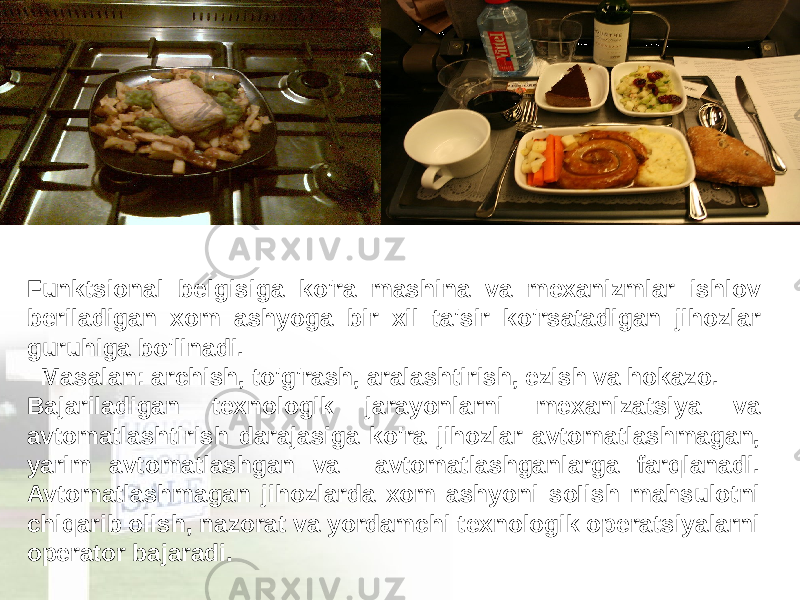 Funktsional belgisiga ko&#39;ra mashina va mexanizmlar ishlov beriladigan xom ashyoga bir xil ta&#39;sir ko&#39;rsatadigan jihozlar guruhiga bo&#39;linadi. Masalan: archish, to&#39;g&#39;rash, aralashtirish, ezish va hokazo. Bajariladigan texnologik jarayonlarni mexanizatsiya va avtomatlashtirish darajasiga ko&#39;ra jihozlar avtomatlashmagan, yarim avtomatlashgan va avtomatlashganlarga farqlanadi. Avtomatlashmagan jihozlarda xom ashyoni soIish mahsulotni chiqarib olish, nazorat va yordamchi texnologik operatsiyalarni operator bajaradi. 