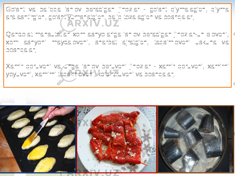 Go&#39;sht va baliqqa ishlov beradigan jihozlar - go&#39;sht qiymalagich, qiyma aralashtirgich, go&#39;sht yumshatgich, baliq tozalagich va boshqalar; Qandolat mahsutotlari xom ashyolariga ishlov beradigan jihozlar-un elovchi, xom ashyoni maydalovchi, sharbat ajratgich, taqsimlovchi uskuna va boshqalar; Xamir qoruvchi va unga ishlov beruvchi jihozlar - xamir qoruvchi, xamirni yoyuvchi, xamirni taqsimlovchi, ko&#39;pirtiruvchi va boshqalar; 