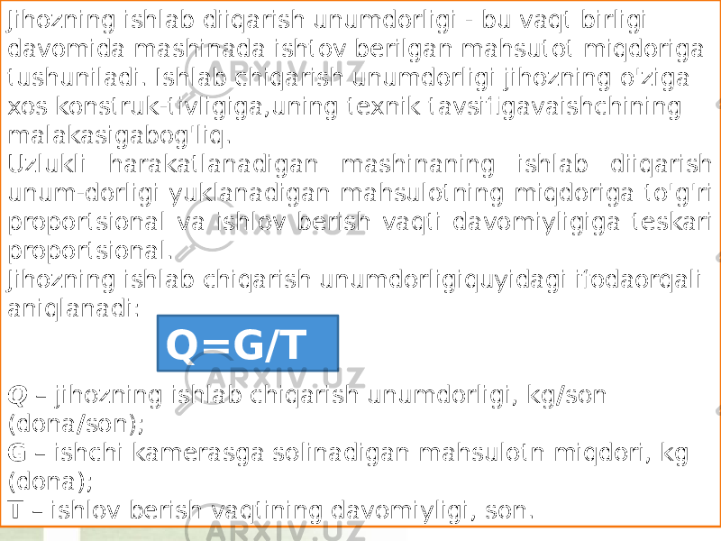 Jihozning ishlab diiqarish unumdorligi - bu vaqt birligi davomida mashinada ishtov berilgan mahsutot miqdoriga tushuniladi. Ishlab chiqarish unumdorligi jihozning o&#39;ziga xos konstruk-tivligiga,uning texnik tavsifigavaishchining malakasigabog&#39;liq. Uzlukli harakatlanadigan mashinaning ishlab diiqarish unum-dorligi yuklanadigan mahsulotning miqdoriga to&#39;g&#39;ri proportsional va ishlov berish vaqti davomiyligiga teskari proportsional. Jihozning ishlab chiqarish unumdorligiquyidagi ifodaorqali aniqlanadi: Q – jihozning ishlab chiqarish unumdorligi, kg / son (dona / son); G – ishchi kamerasga solinadigan mahsulotn miqdori, kg (dona); T – ishlov berish vaqtining davomiyligi, son. Q=G/T 