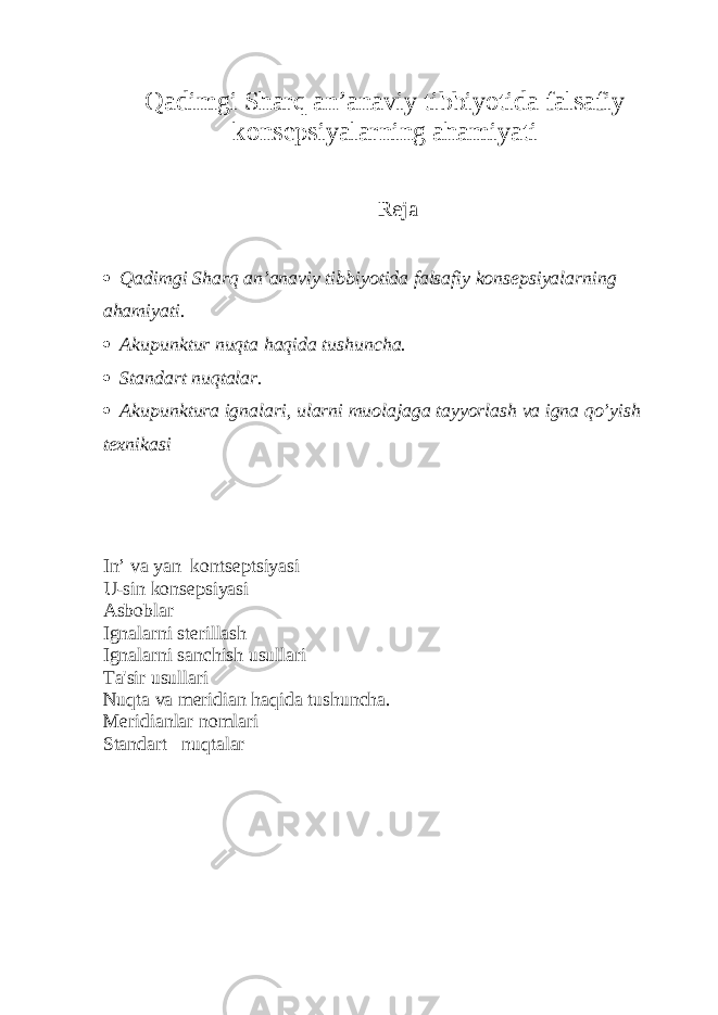 Qadimgi Sharq an’anaviy tibbiyotida falsafiy konsepsiyalarning ahamiyati Reja  Qadimgi Sharq an’anaviy tibbiyotida falsafiy konsepsiyalarning ahamiyati.  Akupunktur nuqta haqida tushuncha.  Standart nuqtalar.  Akupunktura ignalari, ularni muolajaga tayyorlash va igna qo’yish texnikasi In’ vа yan kontseptsiyasi U-sin konsepsiyasi Asboblar Ignalarni sterillash Ignalarni sanchish usullari Ta&#39;sir usullari Nu q ta va meridian h a q ida tushuncha. Meridianlar nomlari Standart nuqtalar 