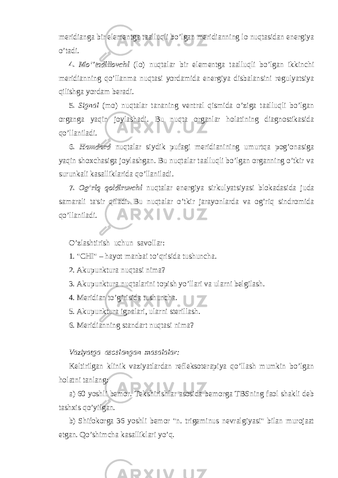 meridianga bir elementga taalluqli bo’lgan meridianning lo nuqtasidan energiya o’tadi. 4. Mo’&#39;tadillovchi (lo) nuqtalar bir elementga taalluqli bo’lgan ikkinchi meridianning qo’llanma nuqtasi yordamida energiya disbalansini regulyatsiya qilishga yordam beradi. 5. Signal (mo) nuqtalar tananing ventral qismida o’ziga taalluqli bo’lgan organga yaqin joylashadi. Bu nuqta organlar holatining diagnostikasida qo’llaniladi. 6. Hamdard nuqtalar siydik pufagi meridianining umurtqa pog’onasiga yaqin shoxchasiga joylashgan. Bu nuqtalar taalluqli bo’lgan organning o’tkir va surunkali kasalliklarida qo’llaniladi. 7. Og’riq qoldiruvchi nuqtalar energiya sirkulyatsiyasi blokadasida juda samarali ta&#39;sir qiladi. Bu nuqtalar o’tkir jarayonlarda va og’riq sindromida qo’llaniladi. O’zlashtirish uchun savollar: 1. &#34;CHI&#34; – hayot manbai to’qrisida tushuncha. 2. Akupunktura nu q tasi nima? 3. Akupunktura nu q talarini topish y o’ llari va ularni belgilash. 4. Meridian t o’g’ risida tushuncha. 5. Akupunktura ignalari, ularni sterillash. 6. Meridianning standart nuqtasi nima? Vaziyatga asoslangan masalalar: Keltirilgan klinik vaziyatlardan refleksoterapiya qo’llash mumkin bo’lgan holatni tanlang: a) 60 yoshli bemor. Tekshirishlar asosida bemorga TBSning faol shakli deb tashxis qo’yilgan. b) Shifokorga 36 yoshli bemor &#34;n. trigeminus nevralgiyasi&#34; bilan murojaat etgan. Qo’shimcha kasalliklari yo’q. 