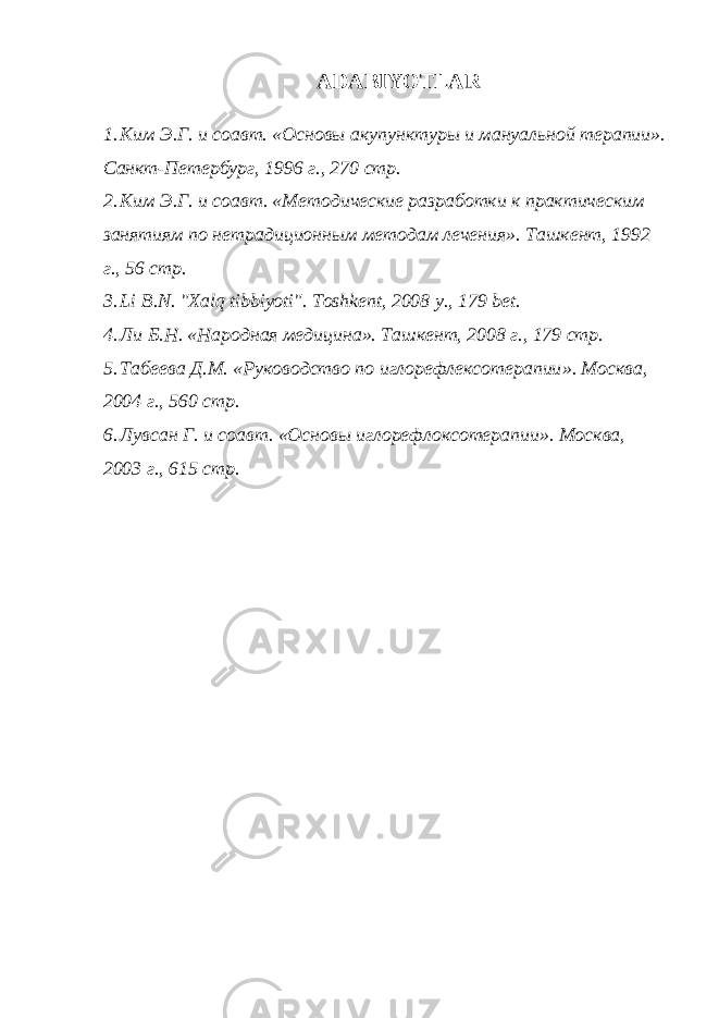 ADABIYOTLAR 1. Ким Э.Г. и соавт. « Основ ы акупунктур ы и мануальной терапии » . Санкт-Петербург, 19 96 г ., 270 стр . 2. Ким Э.Г . и соавт. «Методические разработки к практическим занятиям по нетрадиционным методам лечения». T ашкент , 1992 г ., 56 стр . 3. Li B.N. &#34;Xalq tibbiyoti&#34;. Toshkent, 2008 y., 179 bet. 4. Ли Б.Н. «Народная медицина». Ташкент, 2008 г., 179 стр. 5 . Табеева Д.М. «Руководство по иглорефлексотерапии ». Москва, 2004 г., 560 стр. 6 . Лувсан Г . и соавт. « Основ ы иг лорефлоксотерапии» . Москва , 200 3 г . , 615 стр. 