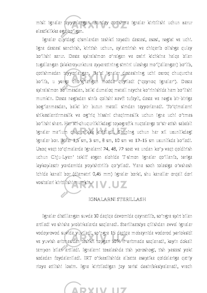 misli ignalar tayyorlangan. Bunday qotishma ignalar kiritilishi uchun zarur elastiklikka ega bo’lgan. Ignalar quyidagi q ismlardan tashkil topadi: dastasi, asosi, negizi va uchi. Igna dastasi sanchish, kiritish uchun, aylantirish va chiqarib olishga qulay bo’lishi zarur. Dasta spiralsimon o’ralgan va oxiri kichkina halqa bilan tugallangan (elektropunktura apparatining simini ulashga mo’ljallangan) bo’lib, qotishmadan tayyorlangan. Ba’zi ignalar dastasining uchi ozroq chuqurcha bo’lib, u yerga cho’g’langan modda quyiladi (&#34;qaynoq ignalar&#34;). Dasta spiralsimon bo’lmasdan, balki dumaloq metall naycha ko’rinishida ham bo’lishi mumkin. Dasta negizdan sinib qolishi xavfi tufayli, dasta va negiz bir-biriga bog’lanmasdan, balki bir butun metall simdan tayyorlanadi. To’qimalarni shikastlantirmaslik va og’riq hissini chaqirmaslik uchun igna uchi o’tmas bo’lishi shart. Har xil chuqurliklikdagi topografik nuqtalarga ta’sir etish sababli ignalar ma’lum chuqurlikka kiritiladi. Shuning uchun h ar xil uzunlikdagi ignalar bor. Bular 1,5 sm, 3 sm, 8 sm, 10 sm va 12–15 sm uzunlikda bo’ladi. Uzoq vaqt to’qimalarda ignalarni 24, 48, 72 soat va undan ko’p vaqt qoldirish uchun Chju-Lyan’ taklif etgan alohida T-simon ignalar qo’llanib, teriga leykoplastir yordamida yopishtirilib qo’yiladi. Yana soch tolasiga o’xshash ichida kanali bor (diametri 0,45 mm) ignalar borki, shu kanallar orqali dori vositalari kiritilishi mumkin. IGNALARNI STERILLASH Ignalar distillangan suvda 30 daqiqa davomida qaynatilib, so’ngra spirt bilan artiladi va shisha probirkalarda saqlanadi. Sterilizatsiya qilishdan avval ignalar vodoprovod suvida yuviladi, so’ngra 15 daqiqa mobaynida vodorod perioksidi va yuvish eritmasidan tashkil topgan 50% li eritmada saqlanadi, keyin dokali tampon bilan artiladi. Ignalarni tozalashda tish poroshogi, tish pastasi yoki sodadan foydalaniladi. IRT o’tkazilishida albatta aseptika qoidalariga qat&#39;iy rioya etilishi lozim. Igna kiritiladigan joy terisi dezinfeksiyalanadi, vrach 