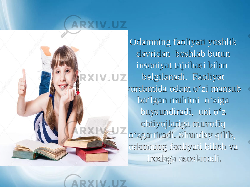 Odamning faoliyati yoshlik davridan boshlab butun insoniyat tajribasi bilan belgilanadi. Faoliyat yordamida odam o‘zi mansub bo‘lgan muhitni o‘ziga buysundiradi, uni o‘z ehtiyojlariga muvofiq o‘zgartiradi. Shunday qilib, odamning faoliyati bilish va irodaga asoslanadi. 