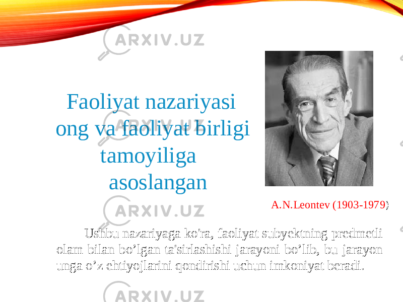 A.N.Leontev (1903-1979 ) Faoliyat nazariyasi ong va faoliyat birligi tamoyiliga asoslangan Ushbu nazariyaga ko&#39;ra, faoliyat subyektning predmetli olam bilan bo’lgan ta&#39;sirlashishi jarayoni bo’lib, bu jarayon unga o’z ehtiyojlarini qondirishi uchun imkoniyat beradi. 