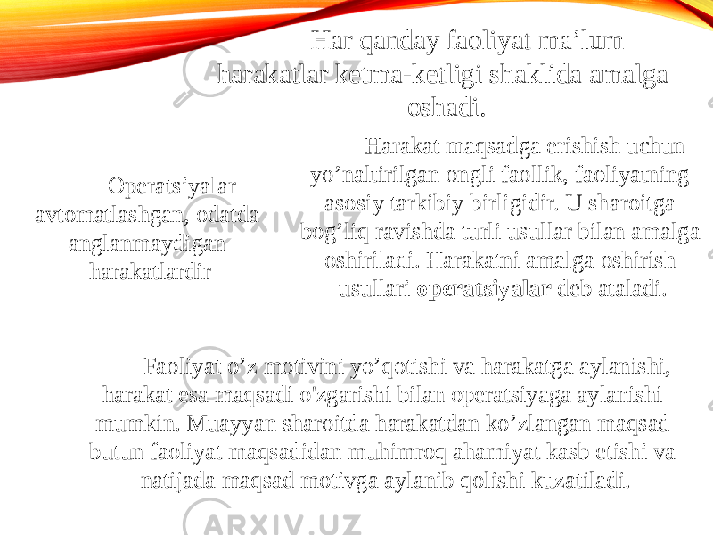 Har qanday faoliyat ma’lum harakatlar ketma-ketligi shaklida amalga oshadi. Harakat maqsadga erishish uchun yo’naltirilgan ongli faollik, faoliyatning asosiy tarkibiy birligidir. U sharoitga bog’liq ravishda turli usullar bilan amalga oshiriladi. Harakatni amalga oshirish usullari operatsiyalar deb ataladi. Operatsiyalar avtomatlashgan, odatda anglanmaydigan harakatlardir Faoliyat o’z motivini yo’qotishi va harakatga aylanishi, harakat esa maqsadi o&#39;zgarishi bilan operatsiyaga aylanishi mumkin. Muayyan sharoitda harakatdan ko’zlangan maqsad butun faoliyat maqsadidan muhimroq ahamiyat kasb etishi va natijada maqsad motivga aylanib qolishi kuzatiladi. 