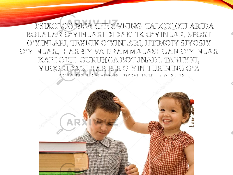 PSIXOLOG M.VOHIDOV NING TADQIQOTLARIDA BOLALAR O‘YINLARI DIDAKTIK O‘YINLAR, SPORT O‘YINLARI, TEXNIK O‘YINLARI, IJTIMOIY SIYOSIY O‘YINLAR, HARBIY VA DRAMMALASHGAN O‘YINLAR KABI OLTI GURUHGA BO‘LINADI. TABIIYKI, YUQORIDAGI HAR BIR O‘YIN TURINING O‘Z O‘YINCHOQLARI BO‘LISHI ZARUR. 