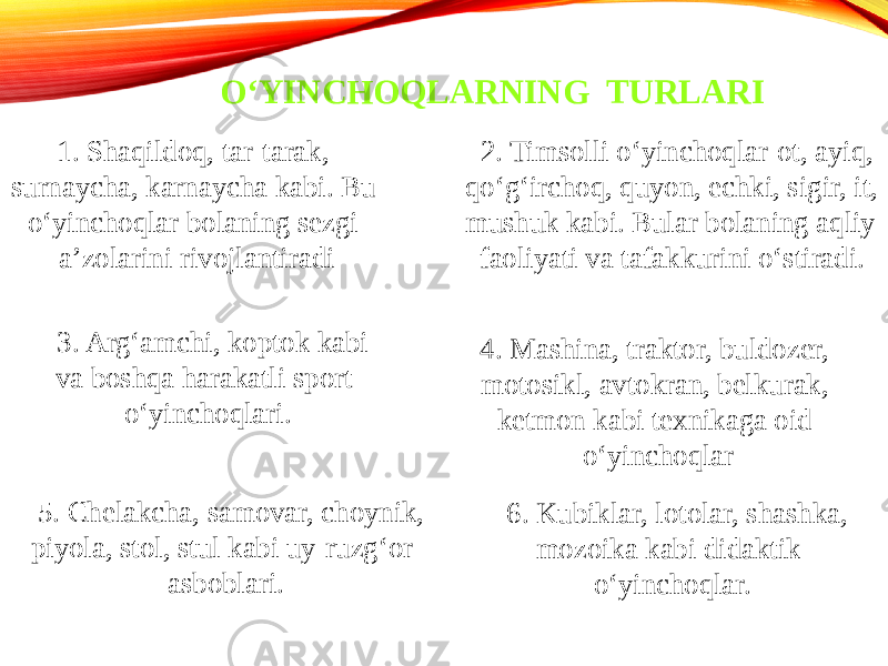 O‘YINCHOQLARNING TURLARI 1. Shaqildoq, tar-tarak, surnaycha, karnaycha kabi. Bu o‘yinchoqlar bolaning sezgi a’zolarini rivojlantiradi 2. Timsolli o‘yinchoqlar-ot, ayiq, qo‘g‘irchoq, quyon, echki, sigir, it, mushuk kabi. Bular bolaning aqliy faoliyati va tafakkurini o‘stiradi. 3. Arg‘amchi, koptok kabi va boshqa harakatli sport o‘yinchoqlari. 4. Mashina, traktor, buldozer, motosikl, avtokran, belkurak, ketmon kabi texnikaga oid o‘yinchoqlar 5. Chelakcha, samovar, choynik, piyola, stol, stul kabi uy-ruzg‘or asboblari. 6. Kubiklar, lotolar, shashka, mozoika kabi didaktik o‘yinchoqlar. 