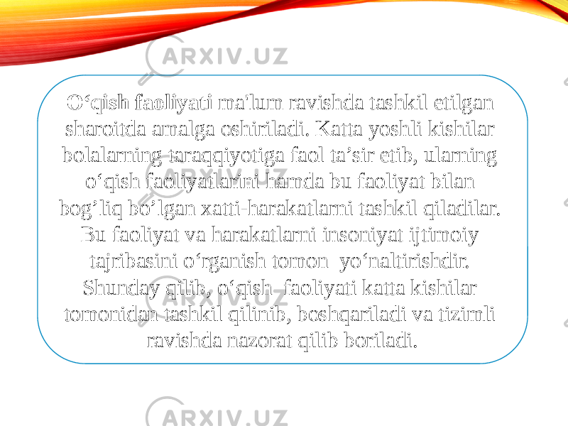 O‘qish faoliyati ma&#39;lum ravishda tashkil etilgan sharoitda amalga oshiriladi. Katta yoshli kishilar bolalarning taraqqiyotiga faol ta’sir etib, ularning o‘qish faoliyatlarini hamda bu faoliyat bilan bog’liq bo’lgan xatti-harakatlarni tashkil qiladilar. Bu faoliyat va harakatlarni insoniyat ijtimoiy tajribasini o‘rganish tomon yo‘naltirishdir. Shunday qilib, o‘qish faoliyati katta kishilar tomonidan tashkil qilinib, boshqariladi va tizimli ravishda nazorat qilib boriladi. 