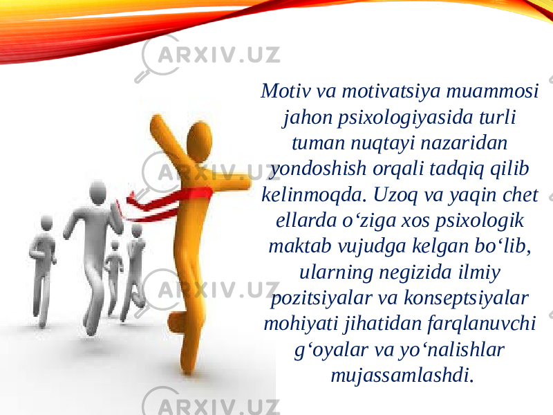 Motiv va motivatsiya muammosi jahon psixologiyasida turli tuman nuqtayi nazaridan yondoshish orqali tadqiq qilib kelinmoqda. Uzoq va yaqin chet ellarda o‘ziga xos psixologik maktab vujudga kelgan bo‘lib, ularning negizida ilmiy pozitsiyalar va konseptsiyalar mohiyati jihatidan farqlanuvchi g‘oyalar va yo‘nalishlar mujassamlashdi. 