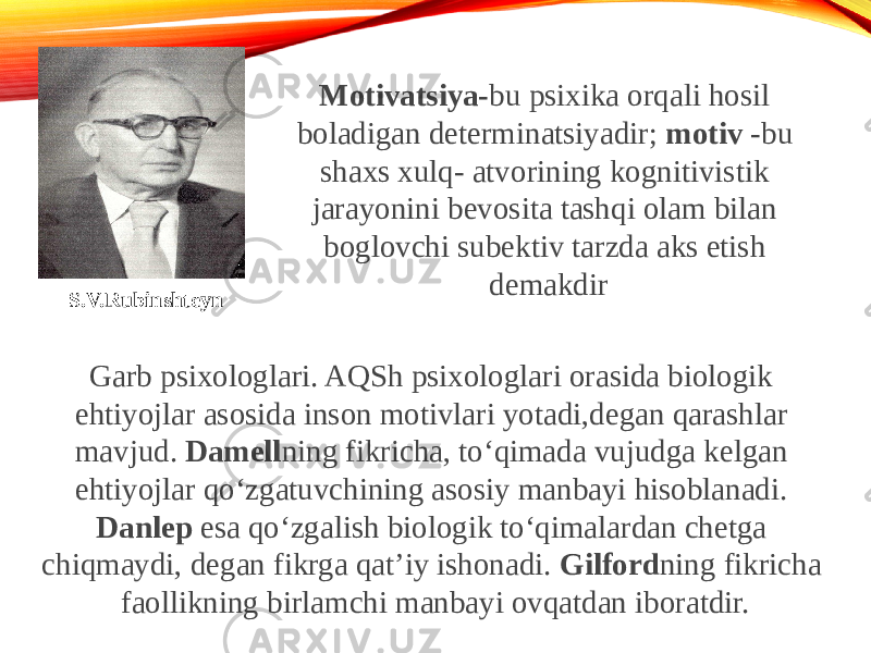 S.V.Rubinshteyn Motivatsiya- bu psixika orqali hosil boladigan determinatsiyadir; motiv -bu shaxs xulq- atvorining kognitivistik jarayonini bevosita tashqi olam bilan boglovchi subektiv tarzda aks etish demakdir Garb psixologlari. AQSh psixologlari orasida biologik ehtiyojlar asosida inson motivlari yotadi,degan qarashlar mavjud. Damell ning fikricha, to‘qimada vujudga kelgan ehtiyojlar qo‘zgatuvchining asosiy manbayi hisoblanadi. Danlep esa qo‘zgalish biologik to‘qimalardan chetga chiqmaydi, degan fikrga qat’iy ishonadi. Gilford ning fikricha faollikning birlamchi manbayi ovqatdan iboratdir. 