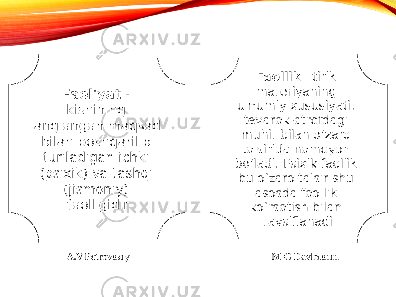 Faoliyat - kishining anglangan maqsad bilan boshqarilib turiladigan ichki (psixik) va tashqi (jismoniy) faolligidir Faollik - tirik materiyaning umumiy xususiyati, tevarak-atrofdagi muhit bilan o’zaro ta&#39;sirida namoyon bo’ladi. Psixik faollik bu o’zaro ta&#39;sir shu asosda faollik ko’rsatish bilan tavsiflanadi A.V.Petrovskiy M.G.Davletshin 