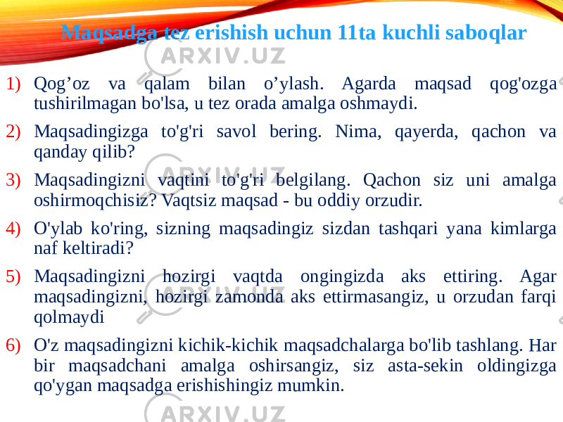 1) Qog’oz va qalam bilan o’ylash. Agarda maqsad qog&#39;ozga tushirilmagan bo&#39;lsa, u tez orada amalga oshmaydi. 2) Maqsadingizga to&#39;g&#39;ri savol bering. Nima, qayerda, qachon va qanday qilib? 3) Maqsadingizni vaqtini to&#39;g&#39;ri belgilang. Qachon siz uni amalga oshirmoqchisiz? Vaqtsiz maqsad - bu oddiy orzudir. 4) O&#39;ylab ko&#39;ring, sizning maqsadingiz sizdan tashqari yana kimlarga naf keltiradi? 5) Maqsadingizni hozirgi vaqtda ongingizda aks ettiring. Agar maqsadingizni, hozirgi zamonda aks ettirmasangiz, u orzudan farqi qolmaydi 6) O&#39;z maqsadingizni kichik-kichik maqsadchalarga bo&#39;lib tashlang. Har bir maqsadchani amalga oshirsangiz, siz asta-sekin oldingizga qo&#39;ygan maqsadga erishishingiz mumkin. Maqsadga tez erishish uchun 11ta kuchli saboqlar 