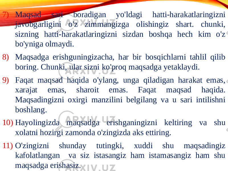 7) Maqsad sari boradigan yo&#39;ldagi hatti-harakatlaringizni javobgarligini o&#39;z zimmangizga olishingiz shart. chunki, sizning hatti-harakatlaringizni sizdan boshqa hech kim o&#39;z bo&#39;yniga olmaydi. 8) Maqsadga erishguningizacha, har bir bosqichlarni tahlil qilib boring. Chunki, ular sizni ko&#39;proq maqsadga yetaklaydi. 9) Faqat maqsad haqida o&#39;ylang, unga qiladigan harakat emas, xarajat emas, sharoit emas. Faqat maqsad haqida. Maqsadingizni oxirgi manzilini belgilang va u sari intilishni boshlang. 10) Hayolingizda maqsadga erishganingizni keltiring va shu xolatni hozirgi zamonda o&#39;zingizda aks ettiring. 11) O&#39;zingizni shunday tutingki, xuddi shu maqsadingiz kafolatlangan va siz istasangiz ham istamasangiz ham shu maqsadga erishasiz. 