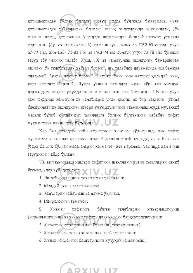 қотишмасидан бўлган блоклар совуқ холда бўлганда бажарилса, чўян қотишмасидан тайёрланган блоклар иссиқ ҳолатларида қотирилади, (бу техник шарт), қотиришни ўртадаги шпилькадан бошлаб шахмат усулида тортилади (бу технологик талаб), тортиш кучи, моменти ГАЗ-53 мотори учун 67-72 Нм, Зил-130- 70-90 Нм ва ГАЗ-24 моторлари учун 73-78 Нм бўлиши зарур (бу техник талаб). Хўш, ТХ ва таъмирлаш ишларини бажараётган ишчини бу талаблардан хабари борми?, шу талаблар даражасида иш бажара оладими?, бунга шароит борми?, Ниҳоят, буни ким назорат қилади?, ким, унга кафолат беради? Шунга ўхшаш саволлар жуда кўп, яна маълум даражадаги меҳнат унумдорлигини таъминлаш талаб этилади. Шунинг учун ҳам юқорида келтирилган талабларга риоя қилиш ва бир вақтнинг ўзида бажарилаётган ишларнинг юқори унумдорлигини таъминлаш жуда мураккаб масала бўлиб кўпдан-кўп омилларга боглик бўлганлиги сабабли сифат муаммосини ечиш осон бўлмайди. Ҳар бир соҳадаги каби автосервис хизмати кўрсатишда ҳам сифат муаммосини ечишда ҳар томонлама ёндошиш талаб этилади, яъни бир неча ўзаро боглик бўлган масалаларни кетма-кет ёки параллел равишда ҳал этиш зарурияти пайдо булади. ТХ ва таъмирлаш ишлари сифатини шакллантирувчи омилларни санаб ўтамиз, улар қуйидагилар: 1. Ишлаб чиқаришни технологик тайёрлаш; 2. Моддий-техника таъминоти; 3. Кадрларни тайёрлаш ва доимо ўқитиш; 4. Метрологик таъминот; 5. Хизмат сифатига бўлган талабларни меъёрлаштириш (нормалаштириш) ва хизмат сифати даражасини барқарорлаштириш; 6. Хизматни аттестациядан ўтказиш (сертификация); 7. Хизмат сифатини яхшилашни рагбатлантириш; 8. Хизмат сифатини бошқаришни хуқуқий таъминлаш; 