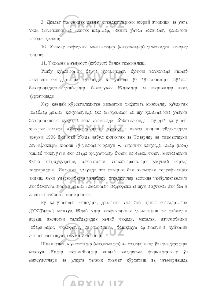 9. Давлат томонидан давлат стандартларини жорий этилиши ва унга риоя этилишини ва техник шартлар, техник ўлчов воситалар ҳолатини назорат қилиш; 10. Хизмат сифатини муассасалар (маҳкамалар) томонидан назорат қилиш; 11. Тизимни маълумот (ахборот) билан таъминлаш. Ушбу кўрсатилган барча йўналишлар бўйича корхонада ишлаб чиқариш стандартлари тузилади ва уларда ўз йўналишлари бўйича бажариладиган тадбирлар, бажарувчи бўлимлар ва ижрочилар аниқ кўрсатилади. Ҳар қандай кўрсатиладиган хизматни сифатига мижозлар қўядиган талаблар давлат қонунларида акс эттирилади ва шу ҳолатдагина уларни бажарилишига хуқуқий асос яратилади. Ўзбекистонда бундай қонунлар ҳозирча иккита: «Истемолчиларни хуқуқини химоя қилиш тўгрисидаги қонуни 1996 йил май ойида қабул қилинган ва Товарлар ва хизматларни сертификация қилиш тўгрисидаги қонун ». Биринчи қонунда товар (мол) ишлаб чиқарувчи ёки савдо қилувчилар билан истеъмолчилар, мижозларни ўзаро хақ-ҳуқуқлари, вазифалари, жавобгарликлари умумий тарзда келтирилган. Иккинчи қонунда эса товарни ёки хизматни сертификация қилиш, яъни уларни барча талаблар, стандартлар асосида тайёрланганлиги ёки бажарилганлиги давлат томонидан тасдиқлаш ва шунга ҳужжат ёки белги олиш тартиблари келтирилган. Бу қонунлардан ташқари, давлатни яна бир қанча стандартлари (ГОСТлари) мавжуд бўлиб улар хавфсизликни таъминлаш ва табиатни асраш, экологик талабдаридан келиб чиқади, масалан, автомобилни габаритлари, чироқлари, сигнализация, бошқарув органларига қўйилган стандартлар шулар жумласидандир. Шунингдек, муассасалар (маҳкамалар) ва соҳаларнинг ўз стандартлари мавжуд. Булар автомобиллар ишлаб чиқарувчи фирмаларнинг ўз маҳсулотлари ва уларга техник хизмат кўрсатиш ва таъмирлашда 