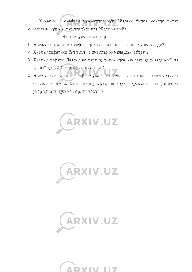 Ҳуқуқий - меъёрий ҳужжатлар кўп бўлгани билан амалда сифат масаласида кўп муаммолар тўла ҳал бўлганича йўқ. Назорат учун саволлар. 1. Автосервис хизмати сифати деганда конкрет нималар тушунилади? 2. Хизмат сифатини белгиловчи омиллар нималардан иборат? 3. Хизмат сифати Давлат ва тармоқ томонидан назорат қилинади-ми? ва қандай қилиб ?, сертификация нима? 4. Автосервис хизмати кўрсатувчи корхона ва хизмат истеъмолчиси орасидаги муносабатларни мувофиқлаштирувчи ҳужжатлар зарурми? ва улар қандай ҳужжатлардан иборат? 