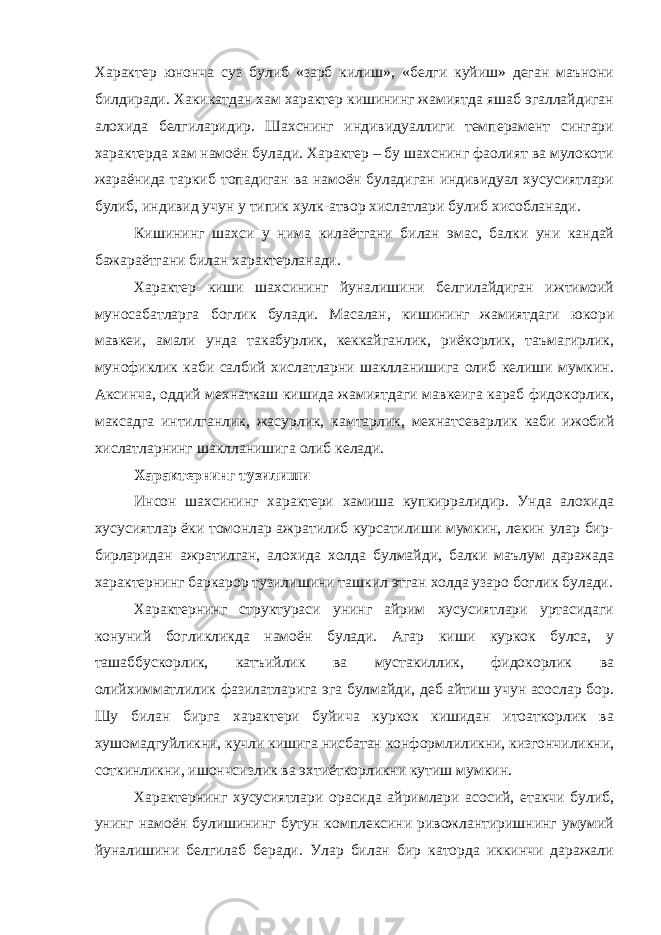 Характер юнонча суз булиб «зарб килиш», «белги куйиш» деган маънони билдиради. Хакикатдан хам характер кишининг жамиятда яшаб эгаллайдиган алохида белгиларидир. Шахснинг индивидуаллиги темперамент сингари характерда хам намоён булади. Характер – бу шахснинг фаолият ва мулокоти жараёнида таркиб топадиган ва намоён буладиган индивидуал хусусиятлари булиб, индивид учун у типик хулк-атвор хислатлари булиб хисобланади. Кишининг шахси у нима килаётгани билан эмас, балки уни кандай бажараётгани билан характерланади. Характер киши шахсининг йуналишини белгилайдиган ижтимоий муносабатларга боглик булади. Масалан, кишининг жамиятдаги юкори мавкеи, амали унда такабурлик, кеккайганлик, риёкорлик, таъмагирлик, мунофиклик каби салбий хислатларни шаклланишига олиб келиши мумкин. Аксинча, оддий мехнаткаш кишида жамиятдаги мавкеига караб фидокорлик, максадга интилганлик, жасурлик, камтарлик, мехнатсеварлик каби ижобий хислатларнинг шаклланишига олиб келади. Характернинг тузилиши Инсон шахсининг характери хамиша купкирралидир. Унда алохида хусусиятлар ёки томонлар ажратилиб курсатилиши мумкин, лекин улар бир- бирларидан ажратилган, алохида холда булмайди, балки маълум даражада характернинг баркарор тузилишини ташкил этган холда узаро боглик булади. Характернинг структураси унинг айрим хусусиятлари уртасидаги конуний богликликда намоён булади. Агар киши куркок булса, у ташаббускорлик, катъийлик ва мустакиллик, фидокорлик ва олийхимматлилик фазилатларига эга булмайди, деб айтиш учун асослар бор. Шу билан бирга характери буйича куркок кишидан итоаткорлик ва хушомадгуйликни, кучли кишига нисбатан конформлиликни, кизгончиликни, соткинликни, ишончсизлик ва эхтиёткорликни кутиш мумкин. Характернинг хусусиятлари орасида айримлари асосий, етакчи булиб, унинг намоён булишининг бутун комплексини ривожлантиришнинг умумий йуналишини белгилаб беради. Улар билан бир каторда иккинчи даражали 