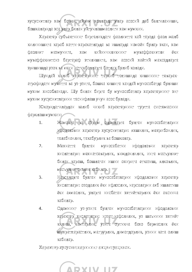 хусусиятлар хам борки, айрим холларда улар асосий деб белгиланиши, бошкаларида эса улар билан уйгунлашмаслиги хам мумкин. Характер субъектнинг биргаликдаги фаолиятга кай тарзда фаол жалб килинишига караб хатти-харакатларда ва ишларда намоён булар экан, хам фаолият мазмунига, хам кийинчиликнинг муваффакиятли ёки муваффакиятсиз бартараф этилишига, хам асосий хаётий максадларга эришишда узок ва якин истикболларга боглик булиб колади. Шундай килиб характернинг таркиб топишида кишининг теварак- атрофидаги мухитга ва уз-узига, бошка кишига кандай муносабатда булиши мухим хисобланади. Шу билан бирга бу муносабатлар характернинг энг мухим хусусиятларини таснифлаш учун асос булади. Юкоридагилардан келиб чикиб характернинг туртта системасини фарклаш мумкин: 1. Жамоага ва айрим одамларга булган муносабатларни ифодаловчи характер хусусиятлари: яхшилик, мехрибонлик, талабчанлик, такабурлик ва бошкалар. 2. Мехнатга булган муносабатни ифодаловчи характер хислатлари: мехнатсеварлик, виждонлилик, инга масъулият билан караш, бошлаган ишни охирига етказиш, ялковлик, масъулиятсизлик кабилар. 3. Нарсаларга булган муносабатларни ифодаловчи характер хислатлари: озодалик ёки ифлослик, нарсаларни аяб ишлатиш ёки аямаслик, уларга нисбатан эхтиёткорлик ёки аксинча кабилар. 4. Одамнинг уз-узига булган муносабатларини ифодаловчи характер хислатлари: иззат-нафслилик, уз шаънини эхтиёт килиш, камтарлик, узига ортикча бахо бермаслик ёки шухратпарастлик, магрурлик, димогдорлик, узини ката олиш кабилар. Характер хусусиятларининг акцентуацияси. 