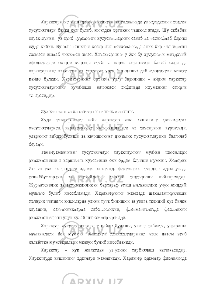 Характернинг кишида куринадиган ва тилимизда уз ифодасини топган хусусиятлари бехад куп булиб, мингдан ортикни ташкил этади. Шу сабабли характернинг узгариб турадиган хусусиятларини санаб ва таснифлаб бериш жуда кийин. Бундан ташкари хозиргача психологияда аник бир таснифлаш схемаси ишлаб чикилган эмас. Характернинг у ёки бу хусусияти микдорий ифодалилиги охирги маррага етиб ва норма чегарасига бориб колганда характернинг акцентуация /ортикча ургу берилиши/ деб аталадиган вазият пайдо булади. Характернинг ортикча ургу берилиши – айрим характер хусусиятларининг кучайиши натижаси сифатида норманинг охирги чегарасидир. Хулк-атвор ва характернинг шаклланиши. Худи темперамент каби характер хам кишининг физиологик хусусиятларига, характернинг куринишларига уз таъсирини курсатади, уларнинг пайдо булиши ва кечишининг динамик хусусиятларини белгилаб беради. Темпераментнинг хусусиятлари характернинг муайян томонлари ривожланишига каршилик курсатиши ёки ёрдам бериши мумкин. Холерик ёки сангвиник типдаги одамга караганда флегматик типдаги одам узида ташаббускорлик ва катъийликни таркиб топтириши кийинрокдир. Журъатсизлик ва вахималиликни бартараф этиш меланхолик учун жиддий муаммо булиб хисобланади. Характернинг жамоада шакллантирилиши холерик типдаги кишиларда узини тута билишни ва узига такидий куз билан карашни, сангвиникларда саботлиликни, флегматикларда фаолликни ривожлантириш учун кулай шароитлар яратади. Характер хусусиятларининг пайдо булиши, унинг табиати, узгариши мумкинлиги ёки мумкин эмаслиги психологларнинг узок давом этиб келаётган мунозаралари мавзуи булиб хисобланади. Характер – куп жихатдан уз-узини тарбиялаш натижасидир. Характерда кишининг одатлари жамланади. Характер одамлар фаолиятида 