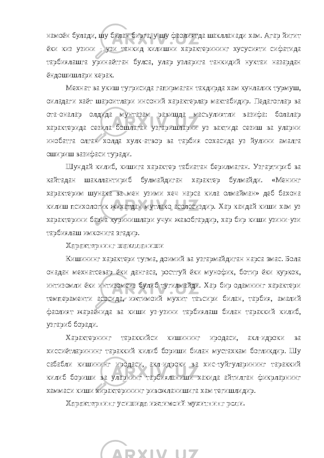 намоён булади, шу билан бирга, у шу фаолиятда шаклланади хам. Агар йигит ёки киз узини - узи танкид килишни характерининг хусусияти сифатида тарбиялашга уринаётган булса, улар узларига танкидий нуктаи назардан ёндошишлари керак. Мехнат ва укиш тугрисида гапирмаган такдирда хам кунлалик турмуш, оиладаги хаёт шароитлари инсоний характерлар мактабидир. Педагоглар ва ота-оналар олдида мунтазам равишда масъулиятли вазифа: болалар характерида сезила бошлаган узгаришларни уз вактида сезиш ва уларни инобатга олган холда хулк-атвор ва тарбия сохасида уз йулини амалга ошириш вазифаси туради. Шундай килиб, кишига характер табиатан берилмаган. Узгартириб ва кайтадан шакллантириб булмайдиган характер булмайди. «Менинг характерим шунака ва мен узими хеч нарса кила олмайман» деб бахона килиш психологик жихатдан мутлако асолссиздир. Хар кандай киши хам уз характерини барча куринишлари учун жавобгардир, хар бир киши узини-узи тарбиялаш имконига эгадир. Характернинг шаклланиши Кишининг характери тугма, доимий ва узгармайдиган нарса эмас. Бола онадан мехнатсевар ёки дангаса, ростгуй ёки мунофик, ботир ёки куркок, интизомли ёки интизомсиз булиб тугилмайди. Хар бир одамнинг характери темпераменти асосида, ижтимоий мухит таъсири билан, тарбия, амалий фаолият жараёнида ва киши уз-узини тарбиялаш билан тараккий килиб, узгариб боради. Характернинг тараккийси кишининг иродаси, акл-идроки ва хиссиётларининг тараккий килиб бориши билан мустахкам богликдир. Шу сабабли кишининг иродаси, акл-идроки ва хис-туйгуларининг тараккий килиб бориши ва уларнинг тарбияланиши хакида айтилган фикрларнинг хаммаси киши хирактерининг ривожланишига хам тегишлидир. Характернинг усишида ижтимоий мухитнинг роли. 