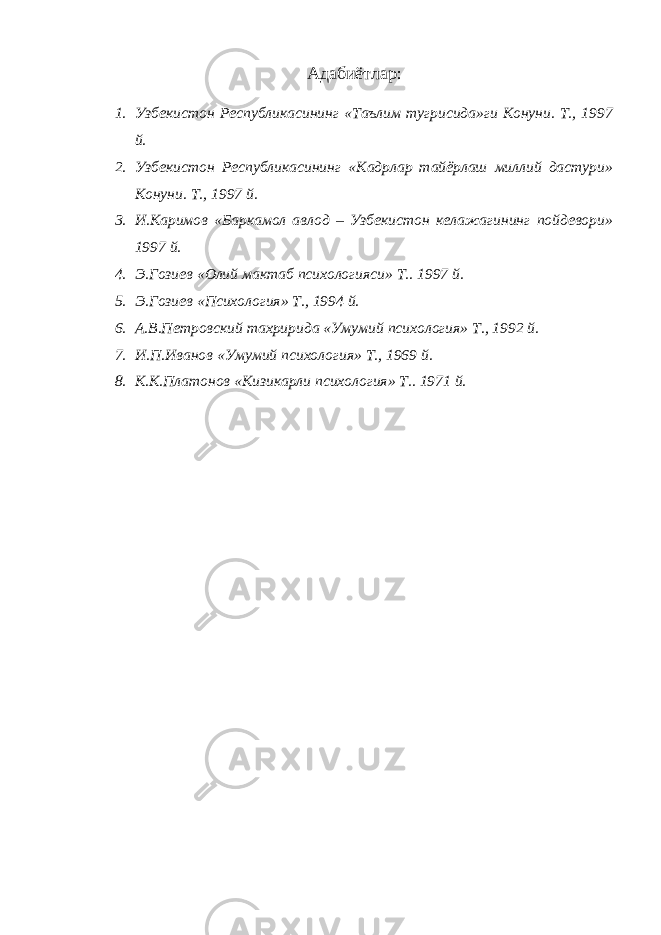 Адабиётлар: 1. Узбекистон Республикасининг «Таълим тугрисида»ги Конуни. Т., 1997 й. 2. Узбекистон Республикасининг «Кадрлар тайёрлаш миллий дастури» Конуни. Т., 1997 й. 3. И.Каримов «Баркамол авлод – Узбекистон келажагининг пойдевори» 1997 й. 4. Э.Гозиев «Олий мактаб психологияси» Т.. 1997 й. 5. Э.Гозиев «Психология» Т., 1994 й. 6. А.В.Петровский тахририда «Умумий психология» Т., 1992 й. 7. И.П.Иванов «Умумий психология» Т., 1969 й. 8. К.К.Платонов «Кизикарли психология» Т.. 1971 й. 