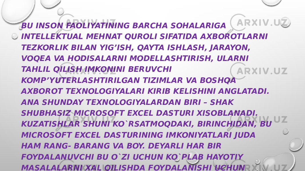 BU INSON FAOLIYATINING BARCHA SOHALARIGA INTELLEKTUAL MEHNAT QUROLI SIFATIDA AXBOROTLARNI TEZKORLIK BILAN YIG’ISH, QAYTA ISHLASH, JARAYON, VOQEA VA HODISALARNI MODELLASHTIRISH, ULARNI TAHLIL QILISH IMKONINI BERUVCHI KOMP’YUTERLASHTIRILGAN TIZIMLAR VA BOSHQA AXBOROT TEXNOLOGIYALARI KIRIB KELISHINI ANGLATADI. ANA SHUNDAY TEXNOLOGIYALARDAN BIRI – SHAK SHUBHASIZ MICROSOFT EXCEL DASTURI XISOBLANADI. KUZATISHLAR SHUNI KO`RSATMOQDAKI, BIRINCHIDAN, BU MICROSOFT EXCEL DASTURINING IMKONIYATLARI JUDA HAM RANG- BARANG VA BOY. DEYARLI HAR BIR FOYDALANUVCHI BU O`ZI UCHUN KO`PLAB HAYOTIY MASALALARNI XAL QILISHDA FOYDALANISHI UCHUN IMKONIYATLAR MAVJUD. IKKINCHIDAN, MICROSOFT EXCEL IMKONIYATLARI ILMIY-TADQIQOT, ISHLAB CHIQARISH, IQTISODIYOT, BIZNES, TIJORAT VA BOSHQA KO`PLAB SOHALARIDA QO`LLANISH VA YANADA KENGROQ TATBIQ ETISHGA IMKON BERADI. 