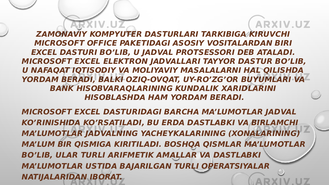 ZAMONAVIY KOMPYUTER DASTURLARI TARKIBIGA KIRUVCHI MICROSOFT OFFICE PAKETIDAGI ASOSIY VOSITALARDAN BIRI EXCEL DASTURI BO’LIB, U JADVAL PROTSESSORI DEB ATALADI. MICROSOFT EXCEL ELEKTRON JADVALLARI TAYYOR DASTUR BO’LIB, U NAFAQAT IQTISODIY VA MOLIYAVIY MASALALARNI HAL QILISHDA YORDAM BERADI, BALKI OZIQ-OVQAT, UY-RO’ZG’OR BUYUMLARI VA BANK HISOBVARAQLARINING KUNDALIK XARIDLARINI HISOBLASHDA HAM YORDAM BERADI. MICROSOFT EXCEL DASTURIDAGI BARCHA MA’LUMOTLAR JADVAL KO’RINISHIDA KO’RSATILADI, BU ERDA DASTLABKI VA BIRLAMCHI MA’LUMOTLAR JADVALNING YACHEYKALARINING (XONALARINING) MA’LUM BIR QISMIGA KIRITILADI. BOSHQA QISMLAR MA’LUMOTLAR BO’LIB, ULAR TURLI ARIFMETIK AMALLAR VA DASTLABKI MA’LUMOTLAR USTIDA BAJARILGAN TURLI OPERATSIYALAR NATIJALARIDAN IBORAT. 