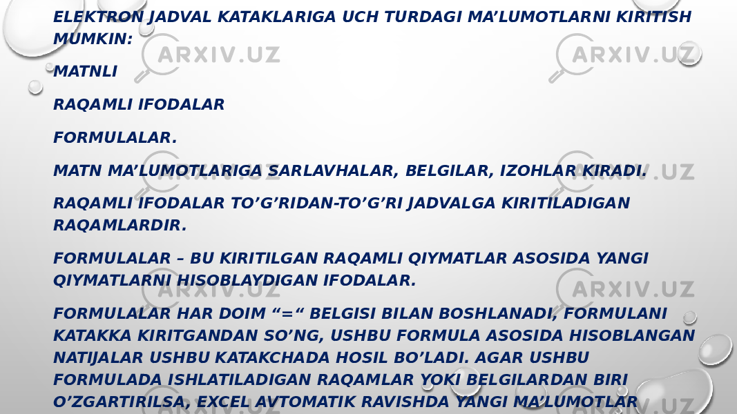 ELEKTRON JADVAL KATAKLARIGA UCH TURDAGI MA’LUMOTLARNI KIRITISH MUMKIN: MATNLI RAQAMLI IFODALAR FORMULALAR. MATN MA’LUMOTLARIGA SARLAVHALAR, BELGILAR, IZOHLAR KIRADI. RAQAMLI IFODALAR TO’G’RIDAN-TO’G’RI JADVALGA KIRITILADIGAN RAQAMLARDIR. FORMULALAR – BU KIRITILGAN RAQAMLI QIYMATLAR ASOSIDA YANGI QIYMATLARNI HISOBLAYDIGAN IFODALAR. FORMULALAR HAR DOIM “=“ BELGISI BILAN BOSHLANADI, FORMULANI KATAKKA KIRITGANDAN SO’NG, USHBU FORMULA ASOSIDA HISOBLANGAN NATIJALAR USHBU KATAKCHADA HOSIL BO’LADI. AGAR USHBU FORMULADA ISHLATILADIGAN RAQAMLAR YOKI BELGILARDAN BIRI O’ZGARTIRILSA, EXCEL AVTOMATIK RAVISHDA YANGI MA’LUMOTLAR BO’YICHA HISOB-KITOBLARNI AMALGA OSHIRADI VA YANGI NATIJALARNI YARATADI. EXCEL NING ASOSIY QAYTA ISHLASH OBYEKTI HUJJATLAR (HUJJATLAR) HISOBLANADI. EXCEL HUJJATLARI (HUJJATLAR) IXTIYORIY NOMLI VA XLS KENGAYTMALI FAYLLARDIR. 