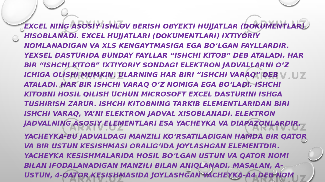 EXCEL NING ASOSIY ISHLOV BERISH OBYEKTI HUJJATLAR (DOKUMENTLAR) HISOBLANADI. EXCEL HUJJATLARI (DOKUMENTLARI) IXTIYORIY NOMLANADIGAN VA XLS KENGAYTMASIGA EGA BO‘LGAN FAYLLARDIR. YEXSЕL DASTURIDA BUNDAY FAYLLAR “ISHCHI KITOB” DEB ATALADI. HAR BIR “ISHCHI KITOB” IXTIYORIY SONDAGI ELEKTRON JADVALLARNI O‘Z ICHIGA OLISHI MUMKIN. ULARNING HAR BIRI “ISHCHI VARAQ” DEB ATALADI. HAR BIR ISHCHI VARAQ O‘Z NOMIGA EGA BO‘LADI. ISHCHI KITOBNI HOSIL QILISH UCHUN MICROSOFT EXCEL DASTURINI ISHGA TUSHIRISH ZARUR. ISHCHI KITOBNING TARKIB ELEMENTLARIDAN BIRI ISHCHI VARAQ, YA’NI ELEKTRON JADVAL XISOBLANADI. ELEKTRON JADVALNING ASOSIY ELEMENTLARI ESA YACHEYKA VA DIAPAZONLARDIR. YACHEYKA-BU JADVALDAGI MANZILI KO‘RSATILADIGAN HAMDA BIR QATOR VA BIR USTUN KESISHMASI ORALIG‘IDA JOYLASHGAN ELEMENTDIR. YACHEYKA KESISHMALARIDA HOSIL BO‘LGAN USTUN VA QATOR NOMI BILAN IFODALANADIGAN MANZILI BILAN ANIQLANADI. MASALAN, A- USTUN, 4-QATOR KESISHMASIDA JOYLASHGAN YACHEYKA-A4 DEB NOM OLADI. YACHEYKAGA SONLI QIYMATLAR, MATNLI AXBOROTLAR VA FORMULALARNI JOYLASHTIRISH MUMKIN. 