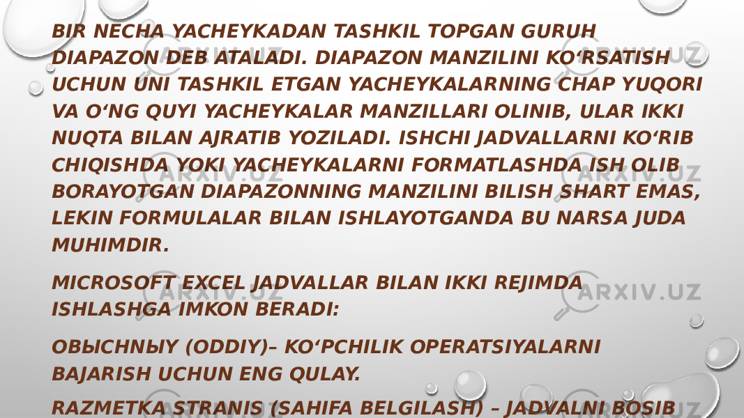 BIR NECHA YACHEYKADAN TASHKIL TOPGAN GURUH DIAPAZON DEB ATALADI. DIAPAZON MANZILINI KO‘RSATISH UCHUN UNI TASHKIL ETGAN YACHEYKALARNING CHAP YUQORI VA O‘NG QUYI YACHEYKALAR MANZILLARI OLINIB, ULAR IKKI NUQTA BILAN AJRATIB YOZILADI. ISHCHI JADVALLARNI KO‘RIB CHIQISHDA YOKI YACHEYKALARNI FORMATLASHDA ISH OLIB BORAYOTGAN DIAPAZONNING MANZILINI BILISH SHART EMAS, LEKIN FORMULALAR BILAN ISHLAYOTGANDA BU NARSA JUDA MUHIMDIR. MICROSOFT EXCEL JADVALLAR BILAN IKKI REJIMDA ISHLASHGA IMKON BERADI: OBЫCHNЫY (ODDIY)– KO‘PCHILIK OPERATSIYALARNI BAJARISH UCHUN ENG QULAY. RAZMETKA STRANIS (SAHIFA BELGILASH) – JADVALNI BOSIB CHIQARISHDAN AVVAL YAKUNIY FORMATLASH UCHUN QULAY. SAHIFALAR ORASIDAGI CHEGARALAR USHBU REJIMDA KO‘K PUNKTIR CHIZIQLAR BILAN TASVIRLANADI. JADVAL CHEGARALARI – TUTASH KO‘K CHIZIQ BILAN KO‘RSATILGAN, UNI TORTIB JADVAL KATTALIKLARINI O‘ZGARTIRISH MUMKIN. 