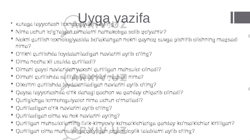 Uyga vazifa  K uraga tayyorlash texnologiyasini ayting?  Nima uchun to‘g‘ralgan olmalarni namakobga solib qo‘yamiz?  Nokni quritish texnologiyasida bo‘laklangan nokni qaynoq suvga pishirib olishning maqsadi nima?  O‘rikni quritishda foydalaniladigan navlarini aytib o‘ting?  Olma necha xil usulda quritiladi?  Olmani qaysi navlaridan yaxshi quritilgan mahsulot olinadi?  Olmani quritishda sulfitatsiyalashdan maqsad nima?  Olxo‘rini quritishda foydalaniladigan navlarini aytib o‘ting?  Qaysa tayyorlashda o‘rik danagi qachon va qanday chiqarib olinadi?  Quritgichga termoregulyator nima uchun o‘rnatiladi?  Quritiladigan o‘rik navlarini aytib o‘ting?  Quritiladigan olma va nok navlarini ayting?  Quritilgan mahsulotlarning fizik-kimyoviy ko‘rsatkichlariga qanday ko‘rsatkichlar kiritilgan?  Quritilgan olma mahsulotiga qo‘yilgan organoleptik talablarni aytib o‘ting? 