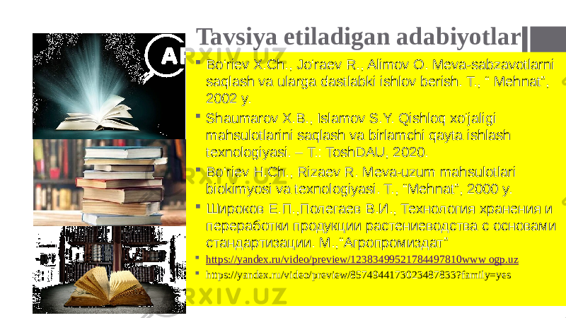 Tavsiya etiladigan adabiyotlar  Bo‘riev X.Ch., Jo‘raev R., Alimov O. Meva-sabzavotlarni saqlash va ularga dastlabki ishlov berish. T., “ Mehnat”, 2002 y.  Shaumarov X.B., Islamov S.Y. Qishloq xo‘jaligi mahsulotlarini saqlash va birlamchi qayta ishlash texnologiyasi. – T.: ToshDAU, 2020.  Bo‘riev H.Ch., Rizaev R. Meva-uzum mahsulotlari biokimyosi va texnologiyasi. T., “Mehnat”, 2000 y.  Широков Е.П.,Полегаев В.И., Технология хранения и переработки продукции растениеводства с основами стандартизации. М.,“Агропромиздат”  https://yandex.ru/video/preview/12383499521784497810 www ogp.uz  https://yandex.ru/video/preview/8574944173023487833?family=yes 