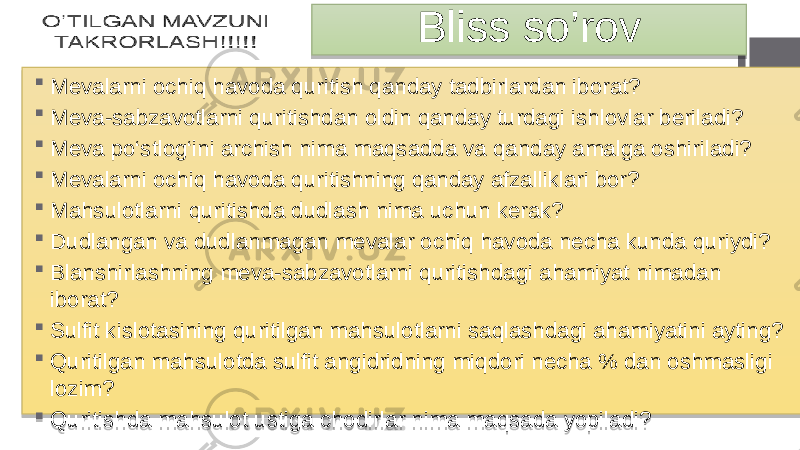 Bliss so’rov  Mevalarni ochiq havoda quritish qanday tadbirlardan iborat?  Meva-sabzavotlarni quritishdan oldin qanday turdagi ishlovlar beriladi?  Meva po‘stlog‘ini archish nima maqsadda va qanday amalga oshiriladi?  Mevalarni ochiq havoda quritishning qanday afzalliklari bor?  Mahsulotlarni quritishda dudlash nima uchun kerak?  Dudlangan va dudlanmagan mevalar ochiq havoda necha kunda quriydi?  Blanshirlashning meva-sabzavotlarni quritishdagi ahamiyat nimadan iborat?  Sulfit kislotasining quritilgan mahsulotlarni saqlashdagi ahamiyatini ayting?  Quritilgan mahsulotda sulfit angidridning miqdori necha % dan oshmasligi lozim?  Quritishda mahsulot ustiga chodirlar nima maqsada yopiladi? 02 01 15 01 15 01 15 01 15 01 15 01 30 01 02 06 01 27 01 2A 12 01 2A 