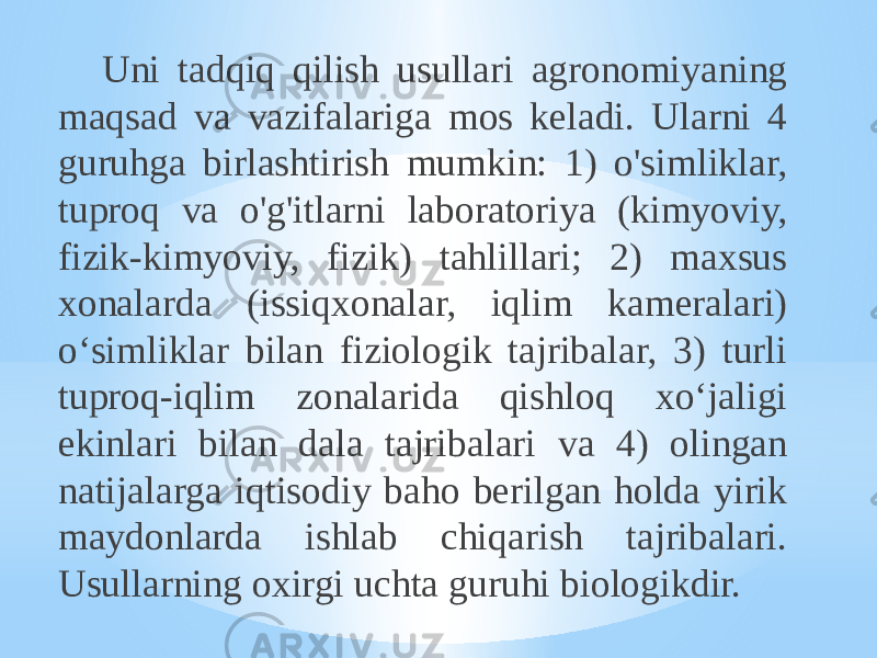 Uni tadqiq qilish usullari agronomiyaning maqsad va vazifalariga mos keladi. Ularni 4 guruhga birlashtirish mumkin: 1) o&#39;simliklar, tuproq va o&#39;g&#39;itlarni laboratoriya (kimyoviy, fizik-kimyoviy, fizik) tahlillari; 2) maxsus xonalarda (issiqxonalar, iqlim kameralari) o‘simliklar bilan fiziologik tajribalar, 3) turli tuproq-iqlim zonalarida qishloq xo‘jaligi ekinlari bilan dala tajribalari va 4) olingan natijalarga iqtisodiy baho berilgan holda yirik maydonlarda ishlab chiqarish tajribalari. Usullarning oxirgi uchta guruhi biologikdir. 