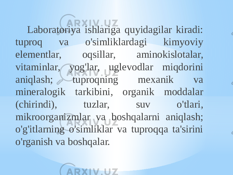 Laboratoriya ishlariga quyidagilar kiradi: tuproq va o&#39;simliklardagi kimyoviy elementlar, oqsillar, aminokislotalar, vitaminlar, yog&#39;lar, uglevodlar miqdorini aniqlash; tuproqning mexanik va mineralogik tarkibini, organik moddalar (chirindi), tuzlar, suv o&#39;tlari, mikroorganizmlar va boshqalarni aniqlash; o&#39;g&#39;itlarning o&#39;simliklar va tuproqqa ta&#39;sirini o&#39;rganish va boshqalar. 