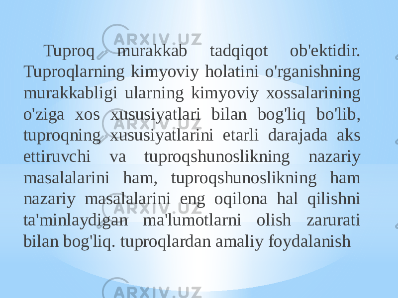 Tuproq murakkab tadqiqot ob&#39;ektidir. Tuproqlarning kimyoviy holatini o&#39;rganishning murakkabligi ularning kimyoviy xossalarining o&#39;ziga xos xususiyatlari bilan bog&#39;liq bo&#39;lib, tuproqning xususiyatlarini etarli darajada aks ettiruvchi va tuproqshunoslikning nazariy masalalarini ham, tuproqshunoslikning ham nazariy masalalarini eng oqilona hal qilishni ta&#39;minlaydigan ma&#39;lumotlarni olish zarurati bilan bog&#39;liq. tuproqlardan amaliy foydalanish 