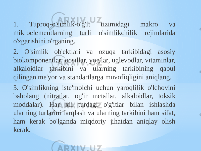 1. Tuproq-o&#39;simlik-o&#39;g&#39;it tizimidagi makro va mikroelementlarning turli o&#39;simlikchilik rejimlarida o&#39;zgarishini o&#39;rganing. 2. O&#39;simlik ob&#39;ektlari va ozuqa tarkibidagi asosiy biokomponentlar: oqsillar, yog&#39;lar, uglevodlar, vitaminlar, alkaloidlar tarkibini va ularning tarkibining qabul qilingan me&#39;yor va standartlarga muvofiqligini aniqlang. 3. O&#39;simlikning iste&#39;molchi uchun yaroqlilik o&#39;lchovini baholang (nitratlar, og&#39;ir metallar, alkaloidlar, toksik moddalar). Har xil turdagi o&#39;g&#39;itlar bilan ishlashda ularning turlarini farqlash va ularning tarkibini ham sifat, ham kerak bo&#39;lganda miqdoriy jihatdan aniqlay olish kerak. 