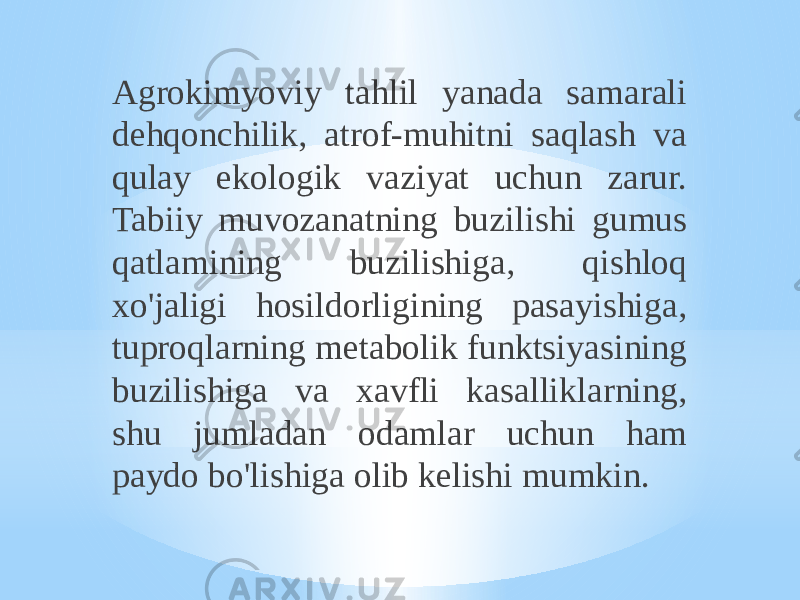 Agrokimyoviy tahlil yanada samarali dehqonchilik, atrof-muhitni saqlash va qulay ekologik vaziyat uchun zarur. Tabiiy muvozanatning buzilishi gumus qatlamining buzilishiga, qishloq xo&#39;jaligi hosildorligining pasayishiga, tuproqlarning metabolik funktsiyasining buzilishiga va xavfli kasalliklarning, shu jumladan odamlar uchun ham paydo bo&#39;lishiga olib kelishi mumkin. 