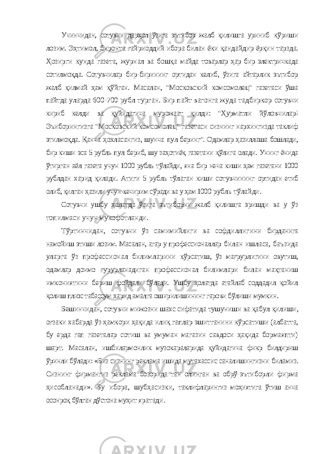 Учинчидан, сотувчи дарҳол ўзига эътибор жалб қилишга уриниб кўриши лозим. Эҳтимол, биронта ғайриоддий ибора билан ёки қандайдир ёрқин тарзда. Ҳозирги кунда газета, журнал ва бошқа майда товарлар ҳар бир электричкада сотилмоқда. Сотувчилар бир-бирининг ортидан келиб, ўзига айтарлик эътибор жалб қилмай ҳам қўйган. Масалан, &#34;Московский комсомолец&#34; газетаси ўша пайтда уларда 600-700 рубл турган. Бир пайт вагонга жуда тадбиркор сотувчи кириб келди ва қуйидагича мурожаат қилди: &#34;Ҳурматли йўловчилар! Эъиборингизга &#34;Московский комсомолец&#34; газетаси сизнинг нархингизда таклиф этилмоқда. Қанча ҳохласангиз, шунча пул беринг&#34;. Одамлар ҳазиллаша бошлади, бир киши эса 5 рубль пул бериб, шу заҳотиёқ газетани қўлига олади. Унинг ёнида ўтирган аёл газета учун 1000 рубль тўлайди, яна бир неча киши ҳам газетани 1000 рублдан харид қилади. Атиги 5 рубль тўлаган киши сотувчининг ортидан етиб олиб, қилган ҳазили учун кечирим сўради ва у ҳам 1000 рубль тўлайди. Сотувчи ушбу ҳолатда ўзига эътиборни жалб қилишга эришди ва у ўз топилмаси учун мукофотланди. Тўртинчидан, сотувчи ўз самимийлиги ва софдиллигини бирданига намойиш этиши лозим. Масалан, агар у профессионаллар билан ишласа, баъзида уларга ўз профессионал билимларини кўрсатиш, ўз мағрурлигини овутиш, одамлар доимо ғурурланадиган профессионал билимлари билан мақтаниш имкониятини бериш фойдали бўлади. Ушбу ҳолатда атайлаб соддадил қойил қолиш плюс табассум харид амалга оширилишининг гарови бўлиши мумкин. Бешинчидан, сотувчи мижозни шахс сифатида тушуниши ва қабул қилиши, оғзаки хабарда ўз ҳамкори ҳақида илиқ гаплар эшитганини кўрсатиши (албатта, бу ерда гап газеталар сотиш ва умуман магазин савдоси ҳақида бормаяпти) шарт. Масалан, ишбилармонлик музокараларида қуйидагича фикр билдириш ўринли бўлади: «Биз сизнинг реклама ишида мутахассис саналишингизни биламиз. Сизнинг фирмангиз реклама бозорида тан олинган ва обрў- эътиборли фирма ҳисобланади». Бу ибора, шубҳасизки, таклифларингиз моҳиятига ўтиш анча осонроқ бўлган дўстона муҳит яратади. 