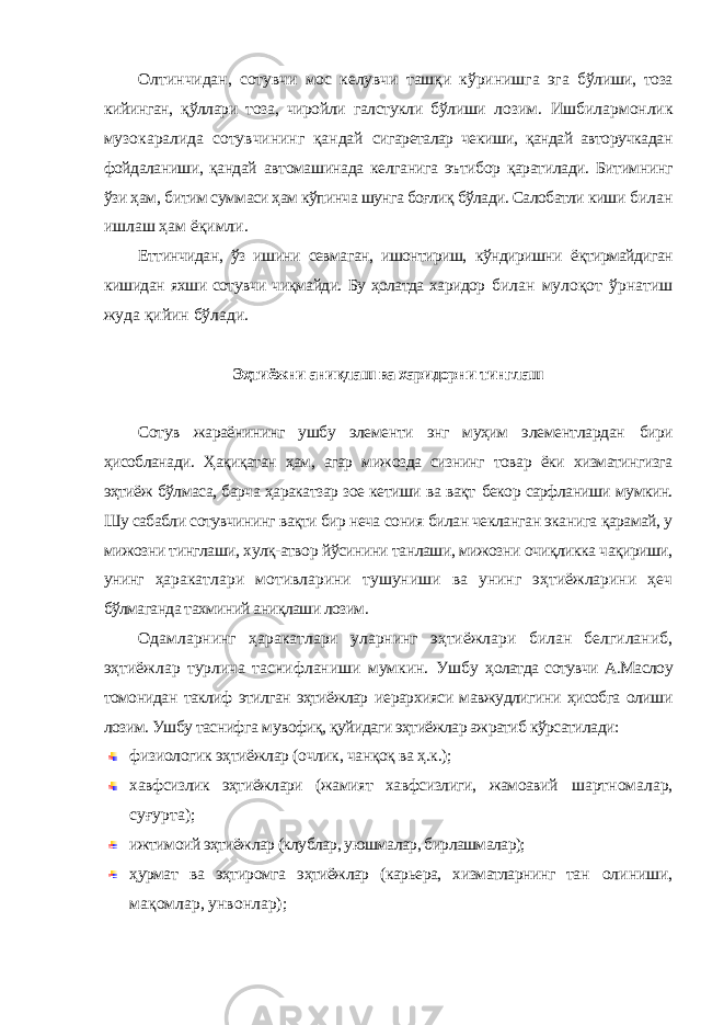 Олтинчидан, сотувчи мос келувчи ташқи кўринишга эга бўлиши, тоза кийинган, қўллари тоза, чиройли галстукли бўлиши лозим. Ишбилармонлик музокаралида сотувчининг қандай сигареталар чекиши, қандай авторучкадан фойдаланиши, қандай автомашинада келганига эътибор қаратилади. Битимнинг ўзи ҳам, битим суммаси ҳам кўпинча шунга боғлиқ бўлади. Салобатли киши билан ишлаш ҳам ёқимли. Еттинчидан, ўз ишини севмаган, ишонтириш, кўндиришни ёқтирмайдиган кишидан яхши сотувчи чиқмайди. Бу ҳолатда харидор билан мулоқот ўрнатиш жуда қийин бўлади. Эҳтиёжни аниқлаш ва харидорни тинглаш Сотув жараёнининг ушбу элементи энг муҳим элементлардан бири ҳисобланади. Ҳақиқатан ҳам, агар мижозда сизнинг товар ёки хизматингизга эҳтиёж бўлмаса, барча ҳаракатзар зое кетиши ва вақт бекор сарфланиши мумкин. Шу сабабли сотувчининг вақти бир неча сония билан чекланган эканига қарамай, у мижозни тинглаши, хулқ-атвор йўсинини танлаши, мижозни очиқликка чақириши, унинг ҳаракатлари мотивларини тушуниши ва унинг эҳтиёжларини ҳеч бўлмаганда тахминий аниқлаши лозим. Одамларнинг ҳаракатлари уларнинг эҳтиёжлари билан белгиланиб, эҳтиёжлар турлича таснифланиши мумкин. Ушбу ҳолатда сотувчи А.Маслоу томонидан таклиф этилган эҳтиёжлар иерархияси мавжудлигини ҳисобга олиши лозим. Ушбу таснифга мувофиқ, қуйидаги эҳтиёжлар ажратиб кўрсатилади: физиологик эҳтиёжлар (очлик, чанқоқ ва ҳ.к.); хавфсизлик эҳтиёжлари (жамият хавфсизлиги, жамоавий шартномалар, суғурта); ижтимоий эҳтиёжлар (клублар, уюшмалар, бирлашмалар); ҳурмат ва эҳтиромга эҳтиёжлар (карьера, хизматларнинг тан олиниши, мақомлар, унвонлар); 