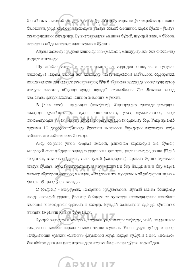 бинойидек автомобиль деб ҳисоблайди. Улар бу маркани ўз тажрибасидан яхши билишини, унда керакли нарсаларни ўзлари созлаб олишини, керак бўлса - ўзлари таъмирлашини айтадилар. Бу энг тарқалган машина бўлиб, шундай экан, у бўйича исталган жойда маслаҳат олиш мумкин бўлади. Айрим одамлар нуфузли кишиларнинг (масалан, машҳур артист ёки сиёсатчи) дидига ишонади. Шу сабабли сотувчига мижоз эмоционал, соддадил киши, яъни нуфузли кишиларга тақлид қилиш ёки қайсидир товар маркасига мойиллик, содиқликка асосланадиган далилларга таъсирчанроқ бўлиб кўринган ҳолларда унинг хулқ-атвор дастури масалан, «Яқинда худди шундай автомобилни Лев Леҳенко харид қилганди» фикри асосида ташкил этилиши мумкин. В ( bien etze ) - қулайлик (комфорт). Харидорлар орасида товардан алоҳида қулайликлар, юқори ишончлилик, узоқ муддатлилик, вақт синовларидан ўтган техник кўрсаткичлар кутадиган одамлар бор. Улар эрталаб ортиқча 15 дақиқани тўшакда ўтказиш имконини берадиган автоматик кофе қайнатгични албатта сотиб олади. Агар сотувчи унинг олдида амалий, рационал характерга эга бўлган, мантиқий фикрлайдиган харидор турганини ҳис этса, унга сифатли, яхши ўйлаб чиқилган, вақт тежайдиган, яъни қулай (комфортли) нарсалар ёқиши эҳтимоли юқори бўлади. Бундай харидорларга «Бу машинага бир йилда атиги бир марта хизмат кўрсатиш мумкин, масалан, «Волга»ни эса мунтазам мойлаб туриш керак» фикри кўпроқ тўғри келади. О ( ozgueil ) - мағрурлик, товарнинг нуфузлилиги. Бундай мотив бошқалар ичида ажралиб туриш, ўзининг бойлиги ва ҳурматга сазоворлигини намойиш қилишга интиладиган одамларга хосдир. Бундай одамларни одатда кўпчилик ичидан ажратиш қийин бўлмайди. Бундай харидорни «сезгач», сотувчи унга юқори сифатли, ноёб, коллекцион товарларни қиммат нархда таклиф этиши мумкин. Унинг учун қуйидаги фикр тайёрланиши мумкин «Сизнинг фирмангиз жуда юқори нуфузга эгаги, «Вольво» ёки «Мерседес» дан паст даражадаги автомобиль сизга тўғри келмайди». 