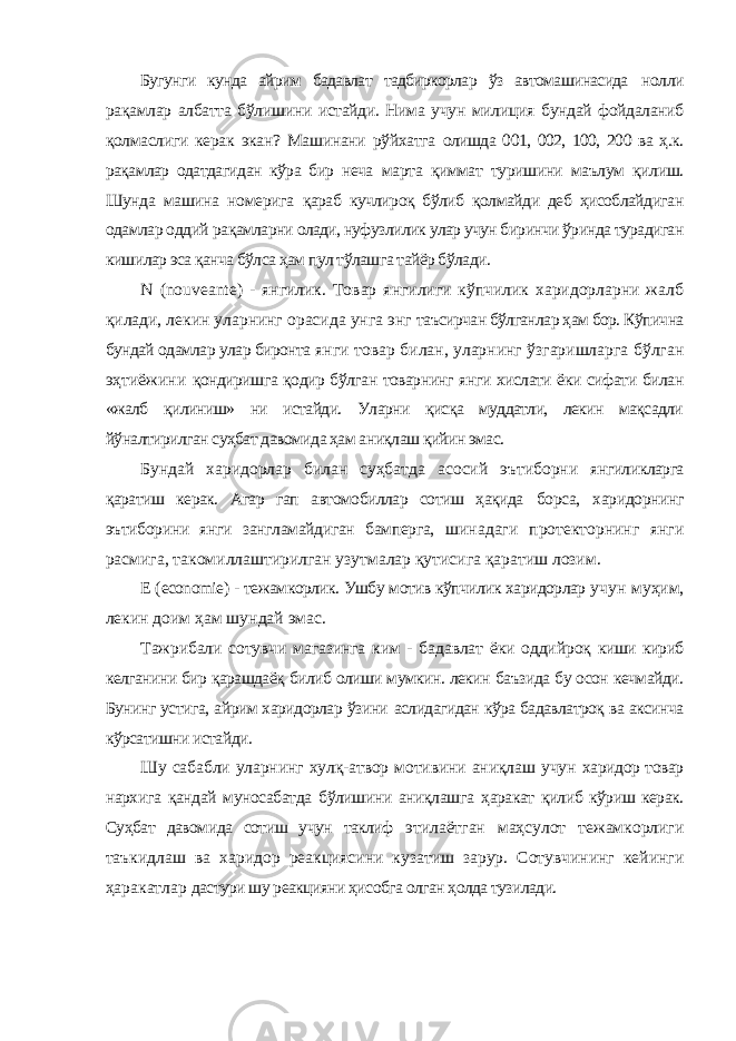 Бугунги кунда айрим бадавлат тадбиркорлар ўз автомашинасида нолли рақамлар албатта бўлишини истайди. Нима учун милиция бундай фойдаланиб қолмаслиги керак экан? Машинани рўйхатга олишда 001, 002, 100, 200 ва ҳ.к. рақамлар одатдагидан кўра бир неча марта қиммат туришини маълум қилиш. Шунда машина номерига қараб кучлироқ бўлиб қолмайди деб ҳисоблайдиган одамлар оддий рақамларни олади, нуфузлилик улар учун биринчи ўринда турадиган кишилар эса қанча бўлса ҳам пул тўлашга тайёр бўлади. N ( nouveante ) - янгилик. Товар янгилиги кўпчилик харидорларни жалб қилади, лекин уларнинг орасида унга энг таъсирчан бўлганлар ҳам бор. Кўпична бундай одамлар улар биронта янги товар билан, уларнинг ўзгаришларга бўлган эҳтиёжини қондиришга қодир бўлган товарнинг янги хислати ёки сифати билан «жалб қилиниш» ни истайди. Уларни қисқа муддатли, лекин мақсадли йўналтирилган суҳбат давомида ҳам аниқлаш қийин эмас. Бундай харидорлар билан суҳбатда асосий эътиборни янгиликларга қаратиш керак. Агар гап автомобиллар сотиш ҳақида борса, харидорнинг эътиборини янги зангламайдиган бамперга, шинадаги протекторнинг янги расмига, такомиллаштирилган узутмалар қутисига қаратиш лозим. Е ( economie ) - тежамкорлик. Ушбу мотив кўпчилик харидорлар учун муҳим, лекин доим ҳам шундай эмас. Тажрибали сотувчи магазинга ким - бадавлат ёки оддийроқ киши кириб келганини бир қарашдаёқ билиб олиши мумкин. лекин баъзида бу осон кечмайди. Бунинг устига, айрим харидорлар ўзини аслидагидан кўра бадавлатроқ ва аксинча кўрсатишни истайди. Шу сабабли уларнинг хулқ-атвор мотивини аниқлаш учун харидор товар нархига қандай муносабатда бўлишини аниқлашга ҳаракат қилиб кўриш керак. Суҳбат давомида сотиш учун таклиф этилаётган маҳсулот тежамкорлиги таъкидлаш ва харидор реакциясини кузатиш зарур. Сотувчининг кейинги ҳаракатлар дастури шу реакцияни ҳисобга олган ҳолда тузилади. 