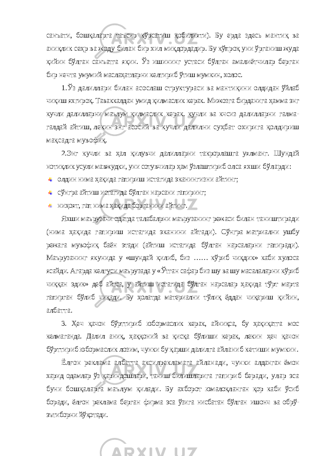 санъати, бошқаларга таъсир кўрсатиш қобилияти). Бу ерда здесь мантиқ ва аниқлик сеҳр ва жоду билан бир хил миқдордадир. Бу кўпроқ уни ўрганиш жуда қийин бўлган санъатга яқин. Ўз ишининг устаси бўлган амалиётчилар берган бир нечта умумий маслаҳатларни келтириб ўтиш мумкин, холос. 1.Ўз далиллари билан асослаш структураси ва мантиқини олдидан ўйлаб чиқиш яхгироқ. Таваккалдан умид қилмаслик керак. Мижозга бирданига ҳамма энг кучли далилларни маълум қилмаслик керак. кучли ва кчсиз далилларни галма- галдай айтиш, лекин энг асосий ва кучли далилни суҳбат охирига қолдириш мақсадга мувофиқ. 2.Энг кучли ва ҳал қилувчи далилларни такрорлашга уялманг. Шундай нотиқлик усули мавжудки, уни сотувчилар ҳам ўзлаштириб олса яхши бўларди: олдин нима ҳақида гапириш истагида эканингизни айтинг; сўнгра айтиш истагида бўлган нарсани гапиринг; ниҳоят, гап нима ҳақида борганини айтинг. Яхши маърузачи одатда талабалрни маърузанинг режаси билан таништиради (нима ҳақида гапириш истагида эканини айтади). Сўнгра матриални ушбу режага мувофиқ баён этади (айтиш истагида бўлган нарсаларни гапиради). Маърузанинг якунида у «шундай қилиб, биз …… кўриб чиқдик» каби хулоса ясайди. Агарда келгуси маърузада у «Ўтган сафар биз шу ва шу масалаларни кўриб чиққан эдик» деб айтса, у айтиш истагида бўлган нарсалар ҳақида тўрт марта гапирган бўлиб чиқади. Бу ҳолатда материални тўлиқ ёддан чиқариш қийин, албатта. 3. Ҳеч қачон бўрттириб юбормаслик керак, айниқса, бу ҳақиқатга мос келмаганда. Далил аниқ, ҳаққоний ва қисқа бўлиши керак, лекин ҳеч қачон бўрттириб юбормаслик лозим, чунки бу қарши далилга айланиб кетиши мумкин. Ёлғон реклама албатта аксилрекламага айланади, чунки алданган ёмон харид одамлар ўз қариндошлари, таниш билишларига гапириб беради, улар эса буни бошқаларга маълум қилади. Бу ахборот юмалоқланган қор каби ўсиб боради, ёлғон реклама берган фирма эса ўзига нисбатан бўлган ишонч ва обрў- эътиборни йўқотади. 