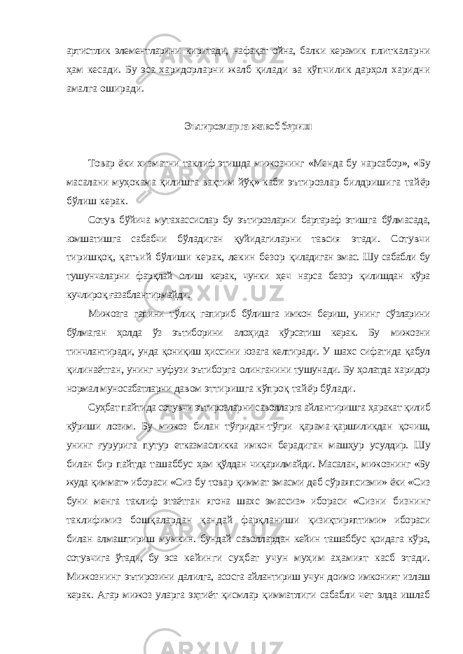 артистлик элементларини киритади, нафақат ойна, балки керамик плиткаларни ҳам кесади. Бу эса харидорларни жалб қилади ва кўпчилик дарҳол харидни амалга оширади. Эътирозларга жавоб бериш Товар ёки хизматни таклиф этишда мижознинг «Менда бу нарсабор», «Бу масалани муҳокама қилишга вақтим йўқ» каби эътирозлар билдришига тайёр бўлиш керак. Сотув бўйича мутахассислар бу эътирозларни бартараф этишга бўлмасада, юмшатишга сабабчи бўладиган қуйидагиларни тавсия этади. Сотувчи тиришқоқ, қатъий бўлиши керак, лекин безор қиладиган эмас. Шу сабабли бу тушунчаларни фарқлай олиш керак, чунки ҳеч нарса безор қилишдан кўра кучлироқ ғазаблантирмайди. Мижозга гапини тўлиқ гапириб бўлишга имкон бериш, унинг сўзларини бўлмаган ҳолда ўз эътиборини алоҳида кўрсатиш керак. Бу мижозни тинчлантиради, унда қониқиш ҳиссини юзага келтиради. У шахс сифатида қабул қилинаётган, унинг нуфузи эътиборга олинганини тушунади. Бу ҳолатда харидор нормал муносабатларни давом эттиришга кўпроқ тайёр бўлади. Суҳбат пайтида сотувчи эътирозларни саволларга айлантиришга ҳаракат қилиб кўриши лозим. Бу мижоз билан тўғридан-тўғри қарама-қаршиликдан қочиш, унинг ғурурига путур етказмасликка имкон берадиган машҳур усулдир. Шу билан бир пайтда ташаббус ҳам қўлдан чиқарилмайди. Масалан, мижознинг «Бу жуда қиммат» ибораси «Сиз бу товар қиммат эмасми деб сўраяпсизми» ёки «Сиз буни менга таклиф этаётган ягона шахс эмассиз» ибораси «Сизни бизнинг таклифимиз бошқалардан қандай фарқланиши қизиқтиряптими» ибораси билан алмаштириш мумкин. бундай саволлардан кейин ташаббус қоидага кўра, сотувчига ўтади, бу эса кейинги суҳбат учун муҳим аҳамият касб этади. Мижознинг эътирозини далилга, асосга айлантириш учун доимо имконият излаш керак. Агар мижоз уларга эҳтиёт қисмлар қимматлиги сабабли чет элда ишлаб 