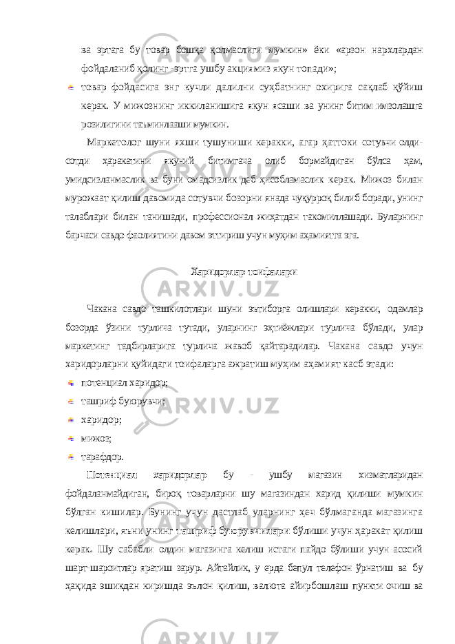 ва эртага бу товар бошқа қолмаслиги мумкин» ёки «арзон нархлардан фойдаланиб қолинг - эртга ушбу акциямиз якун топади»; товар фойдасига энг кучли далилни суҳбатнинг охирига сақлаб қўйиш керак. У мижознинг иккиланишига якун ясаши ва унинг битим имзолашга розилигини таъминлааши мумкин. Маркетолог шуни яхши тушуниши керакки, агар ҳаттоки сотувчи олди- сотди ҳаракатини якуний битимгача олиб бормайдиган бўлса ҳам, умидсизланмаслик ва буни омадсизлик деб ҳисобламаслик керак. Мижоз билан мурожаат қилиш давомида сотувчи бозорни янада чуқурроқ билиб боради, унинг талаблари билан танишади, профессионал жиҳатдан такомиллашади. Буларнинг барчаси савдо фаолиятини давом эттириш учун муҳим аҳамиятга эга. Харидорлар тоифалари Чакана савдо ташкилотлари шуни эътиборга олишлари керакки, одамлар бозорда ўзини турлича тутади, уларнинг эҳтиёжлари турлича бўлади, улар маркетинг тадбирларига турлича жавоб қайтарадилар. Чакана савдо учун харидорларни қуйидаги тоифаларга ажратиш муҳим аҳамият касб этади: потенциал харидор; ташриф буюрувчи; харидор; мижоз; тарафдор. Потенциал харидорлар бу - ушбу магазин хизматларидан фойдаланмайдиган, бироқ товарларни шу магазиндан харид қилиши мумкин бўлган кишилар. Бунинг учун дастлаб уларнинг ҳеч бўлмаганда магазинга келишлари, яъни унинг ташриф буюрувчилари бўлиши учун ҳаракат қилиш керак . Шу сабабли олдин магазинга келиш истаги пайдо бўлиши учун асосий шарт- шароитлар яратиш зарур. Айтайлик, у ерда бепул телефон ўрнатиш ва бу ҳақида эшикдан киришда эълон қилиш, валюта айирбошлаш пункти очиш ва 