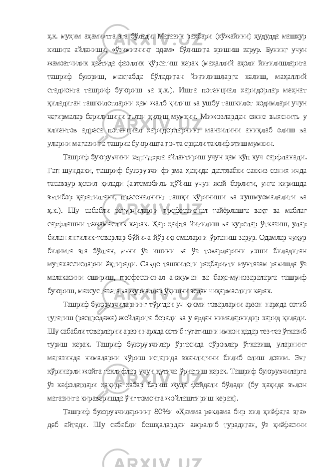 ҳ.к. муҳим аҳамиятга эга бўлади. Магазин раҳбари (хўжайини) ҳудудда машҳур кишига айланиши, «ўзимизнинг одам» бўлишига эришиш зарур. Бунинг учун жамоатчилик ҳаётида фаоллик кўрсатиш керак (маҳаллий аҳоли йиғилишларига ташриф буюриш, мактабда бўладиган йиғилишларга келиш, маҳаллий стадионга ташриф буюриш ва ҳ.к.). Ишга потенциал харидорлар меҳнат қиладиган ташкилотларни ҳам жалб қилиш ва ушбу ташкилот ходимлари учун чегирмалар берилишини эълон қилиш мумкин. Мижозлардан ожно выяснить у клиентов адреса потенциал харидорларнинг манзилини аниқлаб олиш ва уларни магазинга ташриa буюришга почта орқали таклиф этиш мумкин. Ташриф буюрувчини харидор га айлантириш учун ҳам кўп куч сарфланади . Гап шундаки, ташриф буюрувчи фирма ҳақида дастлабки саккиз сония ичда тасаввур ҳосил қилади (автомобиль қўйиш учун жой борлиги, унга киришда эътибор қаратилгани, пресоналнинг ташқи кўриниши ва хушмуомалалиги ва ҳ.к.). Шу сабабли сотувчиларни профессионал тайёрлашга вақт ва маблағ сарфлашни тежамаслик керак. Ҳар ҳафта йиғилиш ва курслар ўтказиш, улар билан янгилик-товарлар бўйича йўриқномаларни ўрганиш зарур. Одамлар чуқур билимга эга бўлган, яъни ўз ишини ва ўз товарларини яхши биладиган мутахассисларни ёқтиради. Савдо ташкилоти раҳбарияти мунтазам равишда ўз малакасини ошириш, профессионал анжуман ва баҳс-мунозараларга ташриф буюриш, махсус газета ва журналлар ўқишни эсдан чиқармаслиги керак. Ташриф буюрувчиларнинг тўртдан уч қисми товарларни арзон нархда сотиб тугатиш (распродажа) жойларига боради ва у ердан нималарнидир харид қилади. Шу сабабли товарларни арзон нархда сотиб тугатишни имкон қадар тез-тез ўтказиб туриш керак. Ташриф буюрувчилар ўртасида сўровлар ўтказиш, уларнинг магазинда нималарни кўриш истагида эканлигини билиб олиш лозим. Энг кўринарли жойга таклифлар учун қутича ўрнатиш керак. Ташриф буюрувчиларга ўз кафолатлари ҳақида хабар бериш жуда фойдали бўлади (бу ҳақида эълон магазинга кираверишда ўнг томонга жойлаштириш керак). Ташриф буюрувчиларнинг 80%и «Ҳамма реклама бир хил қиёфага эга» деб айтади. Шу сабабли бошқалардан ажралиб турадиган, ўз қиёфасини 