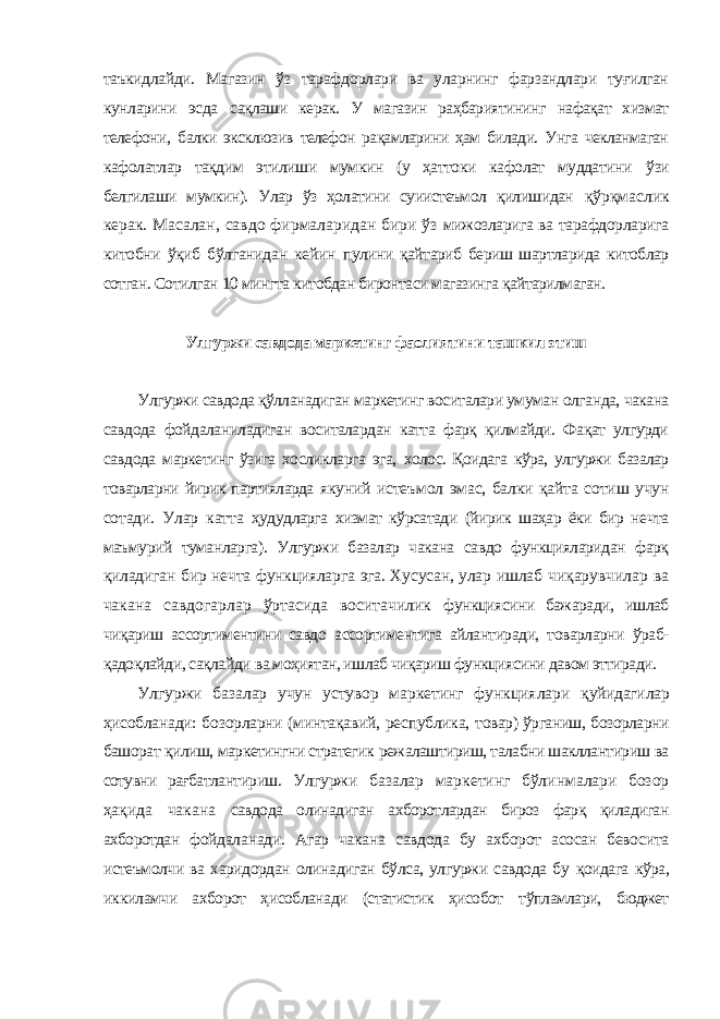 таъкидлайди. Магазин ўз тарафдорлари ва уларнинг фарзандлари туғилган кунларини эсда сақлаши керак. У магазин раҳбариятининг нафақат хизмат телефони, балки эксклюзив телефон рақамларини ҳам билади. Унга чекланмаган кафолатлар тақдим этилиши мумкин (у ҳаттоки кафолат муддатини ўзи белгилаши мумкин). Улар ўз ҳолатини суиистеъмол қилишидан қўрқмаслик керак. Масалан, савдо фирмаларидан бири ўз мижозларига ва тарафдорларига китобни ўқиб бўлганидан кейин пулини қайтариб бериш шартларида китоблар сотган. Сотилган 10 мингта китобдан биронтаси магазинга қайтарилмаган. Улгуржи савдода маркетинг фаолиятини ташкил этиш Улгуржи савдода қўлланадиган маркетинг воситалари умуман олганда, чакана савдода фойдаланиладиган воситалардан катта фарқ қилмайди. Фақат улгурди савдода маркетинг ўзига хосликларга эга, холос. Қоидага кўра, улгуржи базалар товарларни йирик партияларда якуний истеъмол эмас, балки қайта сотиш учун сотади. Улар катта ҳудудларга хизмат кўрсатади (йирик шаҳар ёки бир нечта маъмурий туманларга). Улгуржи базалар чакана савдо функцияларидан фарқ қиладиган бир нечта функцияларга эга. Хусусан, улар ишлаб чиқарувчилар ва чакана савдогарлар ўртасида воситачилик функциясини бажаради, ишлаб чиқариш ассортиментини савдо ассортиментига айлантиради, товарларни ўраб- қадоқлайди, сақлайди ва моҳиятан, ишлаб чиқариш функциясини давом эттиради. Улгуржи базалар учун устувор маркетинг функциялари қуйидагилар ҳисобланади: бозорларни (минтақавий, республика, товар) ўрганиш, бозорларни башорат қилиш, маркетингни стратегик режалаштириш, талабни шакллантириш ва сотувни рағбатлантириш. Улгуржи базалар маркетинг бўлинмалари бозор ҳақида чакана савдода олинадиган ахборотлардан бироз фарқ қиладиган ахборотдан фойдаланади. Агар чакана савдода бу ахборот асосан бевосита истеъмолчи ва харидордан олинадиган бўлса, улгуржи савдода бу қоидага кўра, иккиламчи ахборот ҳисобланади (статистик ҳисобот тўпламлари, бюджет 