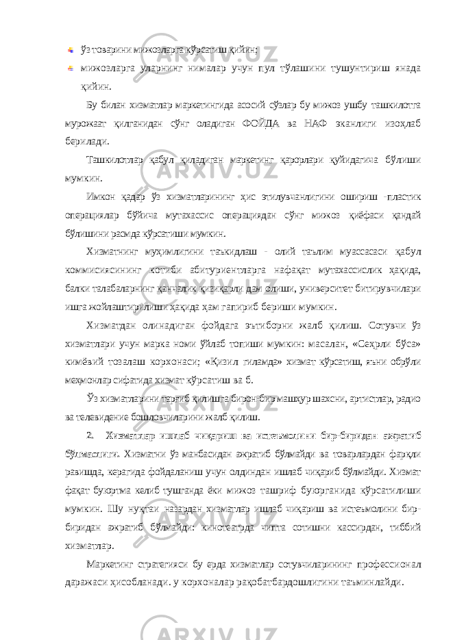 ўз товарини мижозларга кўрсатиш қийин; мижозларга уларнинг нималар учун пул тўлашини тушунтириш янада қийин. Бу билан хизматлар маркетингида асосий сўзлар бу мижоз ушбу ташкилотга мурожаат қилганидан сўнг оладиган ФОЙДА ва НАФ эканлиги изоҳлаб берилади. Ташкилотлар қабул қиладиган маркетинг қарорлари қуйидагича бўлиши мумкин. Имкон қадар ўз хизматларининг ҳис этилувчанлигини ошириш - пластик операциялар бўйича мутахассис операциядан сўнг мижоз қиёфаси қандай бўлишини расмда кўрсатиши мумкин. Хизматнинг муҳимлигини таъкидлаш - олий таълим муассасаси қабул коммисиясининг котиби абитуриентларга нафақат мутахассислик ҳақида, балки талабаларнинг қанчалик қизиқарли дам олиши, университет битирувчилари ишга жойлаштирилиши ҳақида ҳам гапириб бериши мумкин. Хизматдан олинадиган фойдага эътиборни жалб қилиш. Сотувчи ўз хизматлари учун марка номи ўйлаб топиши мумкин: масалан, «Сеҳрли бўса» кимёвий тозалаш корхонаси; «Қизил гиламда» хизмат кўрсатиш, яъни обрўли меҳмонлар сифатида хизмат кўрсатиш ва б. Ўз хизматларини тарғиб қилишга бирон-бир машҳур шахсни, артистлар, радио ва телевидение бошловчиларини жалб қилиш. 2. Хизматлар ишлаб чиқариш ва истеъмолини бир-биридан ажратиб бўлмаслиги. Хизматни ўз манбасидан ажратиб бўлмайди ва товарлардан фарқли равишда, керагида фойдаланиш учун олдиндан ишлаб чиқариб бўлмайди. Хизмат фақат буюртма келиб тушганда ёки мижоз ташриф буюрганида кўрсатилиши мумкин. Шу нуқтаи назардан хизматлар ишлаб чиқариш ва истеъмолини бир- биридан ажратиб бўлмайди: кинотеатрда чипта сотишни кассирдан, тиббий хизматлар. Маркетинг стратегияси бу ерда хизматлар сотувчиларининг профессионал даражаси ҳисобланади. у корхоналар рақобатбардошлигини таъминлайди. 